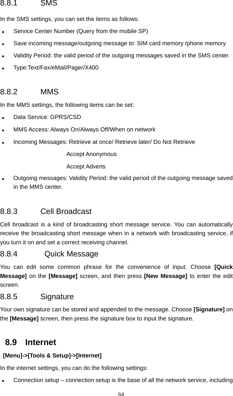  64 8.8.1 SMS In the SMS settings, you can set the items as follows:  Service Center Number (Query from the mobile SP)  Save incoming message/outgoing message to: SIM card memory /phone memory  Validity Period: the valid period of the outgoing messages saved in the SMS center.  Type:Text/Fax/eMail/Pager/X400   8.8.2 MMS In the MMS settings, the following items can be set:  Data Service: GPRS/CSD  MMS Access: Always On/Always Off/When on network  Incoming Messages: Retrieve at once/ Retrieve later/ Do Not Retrieve                         Accept Anonymous Accept Adverts  Outgoing messages: Validity Period: the valid period of the outgoing message saved                  in the MMS center.  8.8.3 Cell Broadcast Cell broadcast is a kind of broadcasting short message service. You can automatically receive the broadcasting short message when in a network with broadcasting service, if you turn it on and set a correct receiving channel.   8.8.4  Quick Message You can edit some common phrase for the convenience of input. Choose [Quick Message] on the [Message] screen, and then press [New Message] to enter the edit screen. 8.8.5 Signature Your own signature can be stored and appended to the message. Choose [Signature] on the [Message] screen, then press the signature box to input the signature.  8.9 Internet  [Menu]->[Tools &amp; Setup]->[Internet] In the internet settings, you can do the following settings:  Connection setup &ndash; connection setup is the base of all the network service, including 