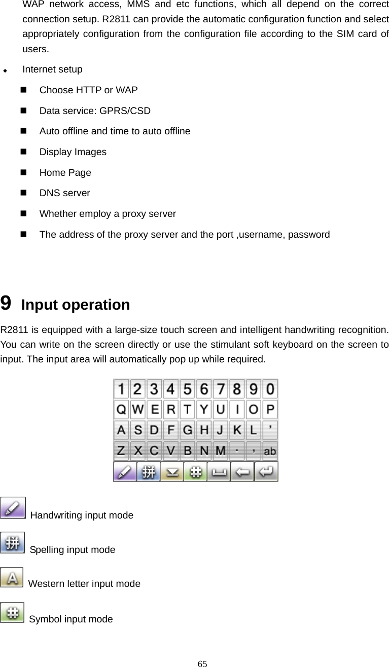  65 WAP network access, MMS and etc functions, which all depend on the correct connection setup. R2811 can provide the automatic configuration function and select appropriately configuration from the configuration file according to the SIM card of users.   Internet setup   Choose HTTP or WAP   Data service: GPRS/CSD   Auto offline and time to auto offline  Display Images  Home Page  DNS server   Whether employ a proxy server   The address of the proxy server and the port ,username, password   9  Input operation R2811 is equipped with a large-size touch screen and intelligent handwriting recognition. You can write on the screen directly or use the stimulant soft keyboard on the screen to input. The input area will automatically pop up while required.   Handwriting input mode   Spelling input mode   Western letter input mode   Symbol input mode 