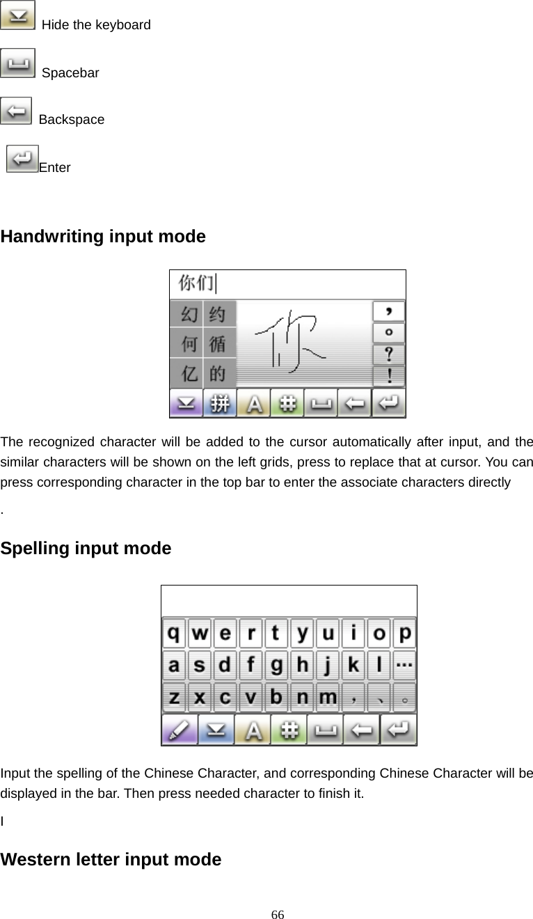  66  Hide the keyboard  Spacebar  Backspace  Enter  Handwriting input mode  The recognized character will be added to the cursor automatically after input, and the similar characters will be shown on the left grids, press to replace that at cursor. You can press corresponding character in the top bar to enter the associate characters directly   . Spelling input mode  Input the spelling of the Chinese Character, and corresponding Chinese Character will be displayed in the bar. Then press needed character to finish it. I Western letter input mode 