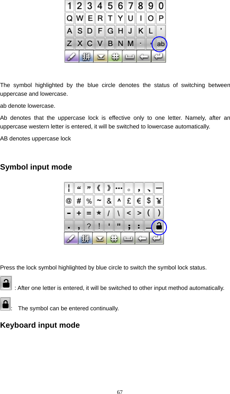 67    The symbol highlighted by the blue circle denotes the status of switching between uppercase and lowercase. ab denote lowercase. Ab denotes that the uppercase lock is effective only to one letter. Namely, after an uppercase western letter is entered, it will be switched to lowercase automatically. AB denotes uppercase lock  Symbol input mode   Press the lock symbol highlighted by blue circle to switch the symbol lock status.     : After one letter is entered, it will be switched to other input method automatically. :    The symbol can be entered continually. Keyboard input mode 