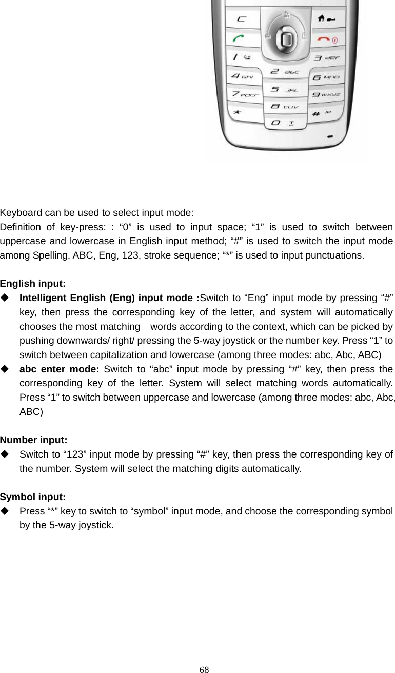  68    Keyboard can be used to select input mode: Definition of key-press: : &ldquo;0&rdquo; is used to input space; &ldquo;1&rdquo; is used to switch between uppercase and lowercase in English input method; &ldquo;#&rdquo; is used to switch the input mode among Spelling, ABC, Eng, 123, stroke sequence; &ldquo;*&rdquo; is used to input punctuations.    English input:  Intelligent English (Eng) input mode :Switch to &ldquo;Eng&rdquo; input mode by pressing &ldquo;#&rdquo; key, then press the corresponding key of the letter, and system will automatically chooses the most matching    words according to the context, which can be picked by pushing downwards/ right/ pressing the 5-way joystick or the number key. Press &ldquo;1&rdquo; to switch between capitalization and lowercase (among three modes: abc, Abc, ABC)  abc enter mode: Switch to &ldquo;abc&rdquo; input mode by pressing &ldquo;#&rdquo; key, then press the corresponding key of the letter. System will select matching words automatically.  Press &ldquo;1&rdquo; to switch between uppercase and lowercase (among three modes: abc, Abc, ABC)  Number input:   Switch to &ldquo;123&rdquo; input mode by pressing &ldquo;#&rdquo; key, then press the corresponding key of the number. System will select the matching digits automatically.  Symbol input:   Press &ldquo;*&rdquo; key to switch to &ldquo;symbol&rdquo; input mode, and choose the corresponding symbol by the 5-way joystick.   