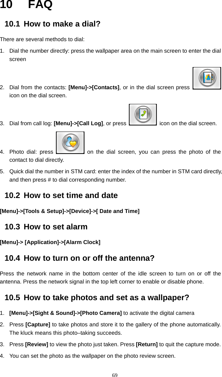  69 10  FAQ 10.1  How to make a dial? There are several methods to dial: 1.  Dial the number directly: press the wallpaper area on the main screen to enter the dial screen  2.  Dial from the contacts: [Menu]->[Contacts], or in the dial screen press   icon on the dial screen. 3.  Dial from call log: [Menu]->[Call Log], or press    icon on the dial screen. 4. Photo dial: press   on the dial screen, you can press the photo of the contact to dial directly. 5.  Quick dial the number in STM card: enter the index of the number in STM card directly, and then press # to dial corresponding number. 10.2  How to set time and date [Menu]->[Tools &amp; Setup]->[Device]->[ Date and Time] 10.3  How to set alarm [Menu]-> [Application]->[Alarm Clock] 10.4  How to turn on or off the antenna? Press the network name in the bottom center of the idle screen to turn on or off the antenna. Press the network signal in the top left corner to enable or disable phone. 10.5  How to take photos and set as a wallpaper? 1.  [Menu]->[Sight &amp; Sound]->[Photo Camera] to activate the digital camera     2. Press [Capture] to take photos and store it to the gallery of the phone automatically. The kluck means this photo&ndash;taking succeeds.   3. Press [Review] to view the photo just taken. Press [Return] to quit the capture mode. 4.  You can set the photo as the wallpaper on the photo review screen. 