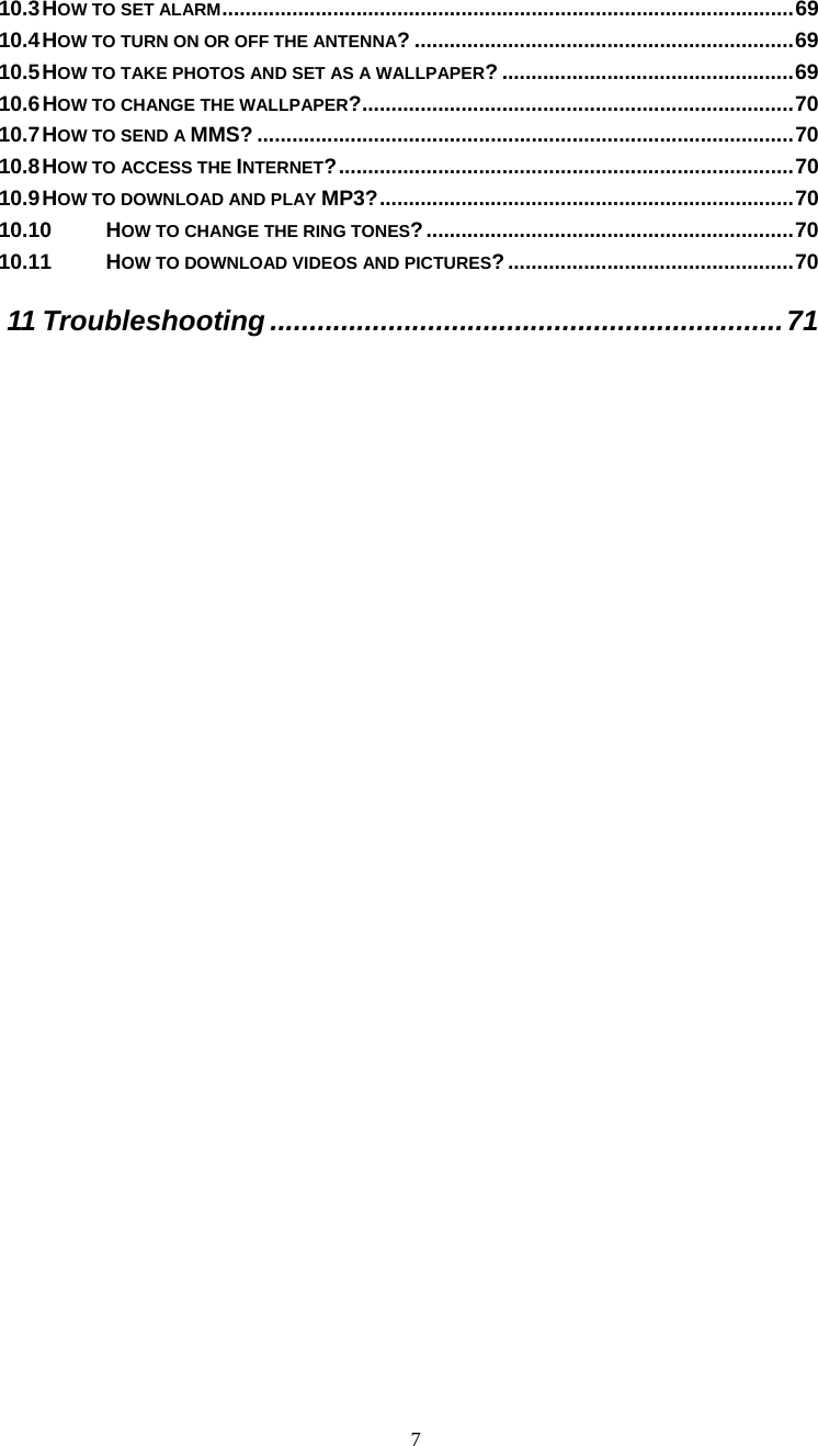  7 10.3 HOW TO SET ALARM..................................................................................................69 10.4 HOW TO TURN ON OR OFF THE ANTENNA? .................................................................69 10.5 HOW TO TAKE PHOTOS AND SET AS A WALLPAPER? ..................................................69 10.6 HOW TO CHANGE THE WALLPAPER?..........................................................................70 10.7 HOW TO SEND A MMS? ............................................................................................70 10.8 HOW TO ACCESS THE INTERNET?..............................................................................70 10.9 HOW TO DOWNLOAD AND PLAY MP3?.......................................................................70 10.10 HOW TO CHANGE THE RING TONES?...............................................................70 10.11 HOW TO DOWNLOAD VIDEOS AND PICTURES?.................................................70 11 Troubleshooting .................................................................71  