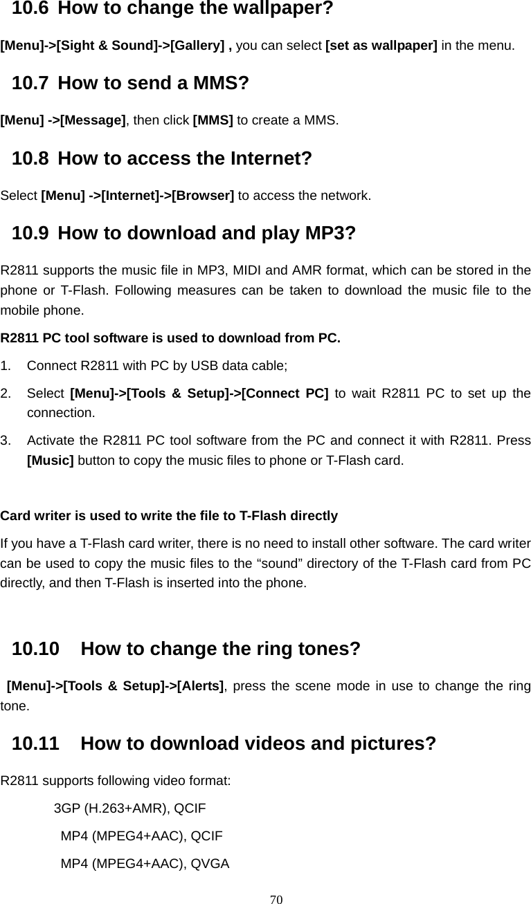  70 10.6  How to change the wallpaper? [Menu]->[Sight &amp; Sound]->[Gallery] , you can select [set as wallpaper] in the menu. 10.7  How to send a MMS? [Menu] ->[Message], then click [MMS] to create a MMS. 10.8  How to access the Internet? Select [Menu] ->[Internet]->[Browser] to access the network. 10.9  How to download and play MP3? R2811 supports the music file in MP3, MIDI and AMR format, which can be stored in the phone or T-Flash. Following measures can be taken to download the music file to the mobile phone.   R2811 PC tool software is used to download from PC. 1.  Connect R2811 with PC by USB data cable; 2. Select [Menu]->[Tools &amp; Setup]->[Connect PC] to wait R2811 PC to set up the connection. 3.  Activate the R2811 PC tool software from the PC and connect it with R2811. Press [Music] button to copy the music files to phone or T-Flash card.  Card writer is used to write the file to T-Flash directly If you have a T-Flash card writer, there is no need to install other software. The card writer can be used to copy the music files to the &ldquo;sound&rdquo; directory of the T-Flash card from PC directly, and then T-Flash is inserted into the phone.  10.10  How to change the ring tones?  [Menu]->[Tools &amp; Setup]->[Alerts], press the scene mode in use to change the ring tone. 10.11  How to download videos and pictures? R2811 supports following video format: 3GP (H.263+AMR), QCIF          MP4 (MPEG4+AAC), QCIF          MP4 (MPEG4+AAC), QVGA 