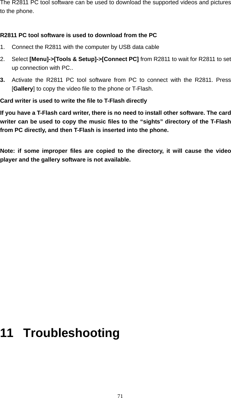  71 The R2811 PC tool software can be used to download the supported videos and pictures to the phone.    R2811 PC tool software is used to download from the PC 1.  Connect the R2811 with the computer by USB data cable 2. Select [Menu]->[Tools &amp; Setup]->[Connect PC] from R2811 to wait for R2811 to set up connection with PC.. 3.  Activate the R2811 PC tool software from PC to connect with the R2811. Press [Gallery] to copy the video file to the phone or T-Flash.   Card writer is used to write the file to T-Flash directly If you have a T-Flash card writer, there is no need to install other software. The card writer can be used to copy the music files to the &ldquo;sights&rdquo; directory of the T-Flash from PC directly, and then T-Flash is inserted into the phone.  Note: if some improper files are copied to the directory, it will cause the video player and the gallery software is not available.              11 Troubleshooting  