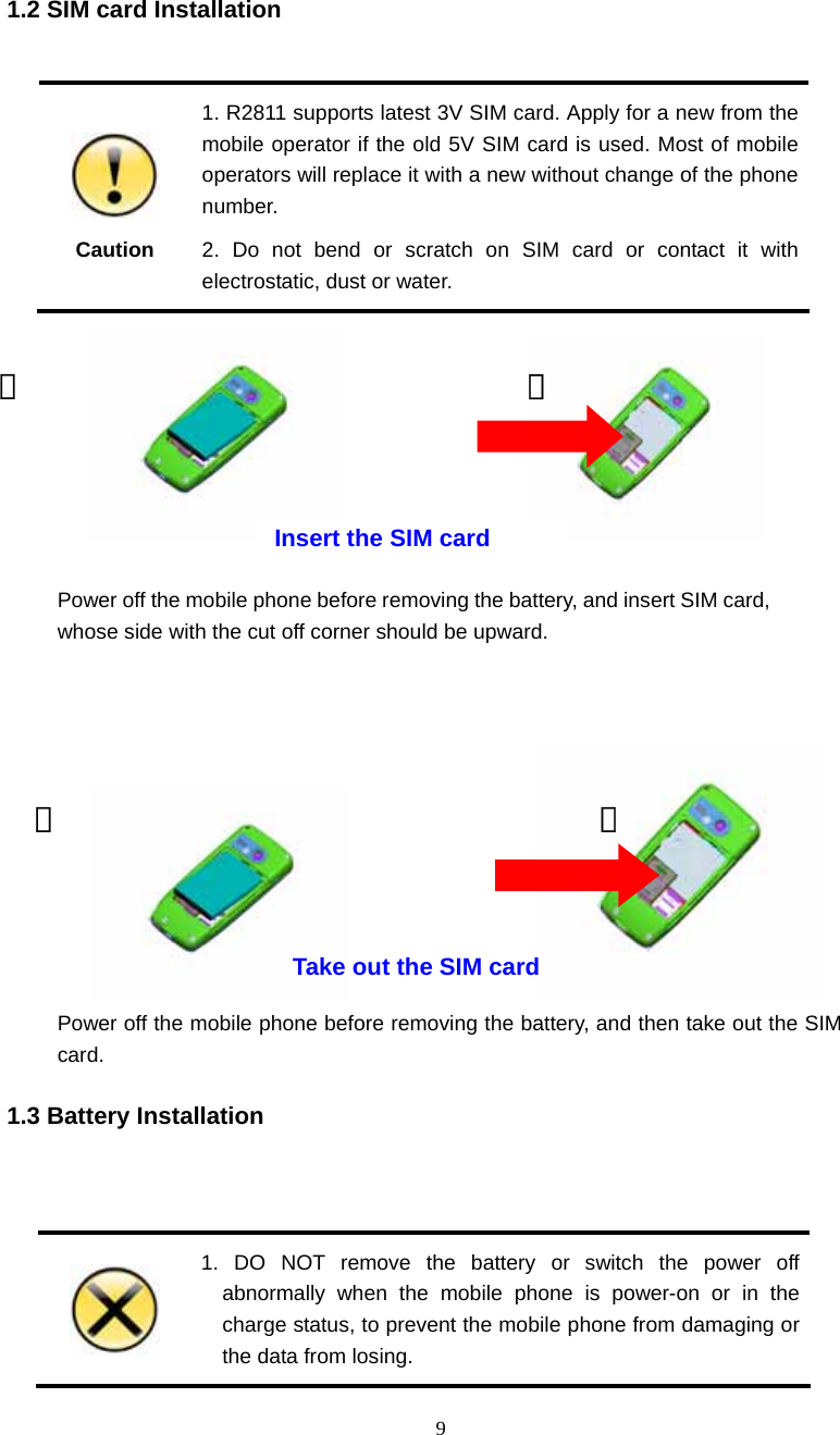  9 1.2 SIM card Installation   Caution 1. R2811 supports latest 3V SIM card. Apply for a new from the mobile operator if the old 5V SIM card is used. Most of mobile operators will replace it with a new without change of the phone number. 2. Do not bend or scratch on SIM card or contact it with electrostatic, dust or water.                                                 1.3 Battery Installation    1. DO NOT remove the battery or switch the power off abnormally when the mobile phone is power-on or in the charge status, to prevent the mobile phone from damaging or the data from losing.  ①  ② Power off the mobile phone before removing the battery, and then take out the SIM card. Take out the SIM card ① ② Power off the mobile phone before removing the battery, and insert SIM card, whose side with the cut off corner should be upward. Insert the SIM card