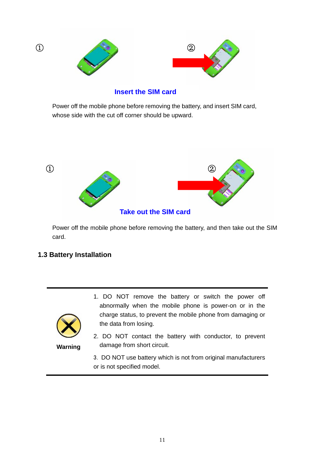  11                                                 1.3 Battery Installation    Warning 1. DO NOT remove the battery or switch the power off abnormally when the mobile phone is power-on or in the charge status, to prevent the mobile phone from damaging or the data from losing. 2. DO NOT contact the battery with conductor, to prevent damage from short circuit. 3. DO NOT use battery which is not from original manufacturers or is not specified model.  ①  ② Power off the mobile phone before removing the battery, and then take out the SIM card. Take out the SIM card ① ② Power off the mobile phone before removing the battery, and insert SIM card, whose side with the cut off corner should be upward. Insert the SIM card