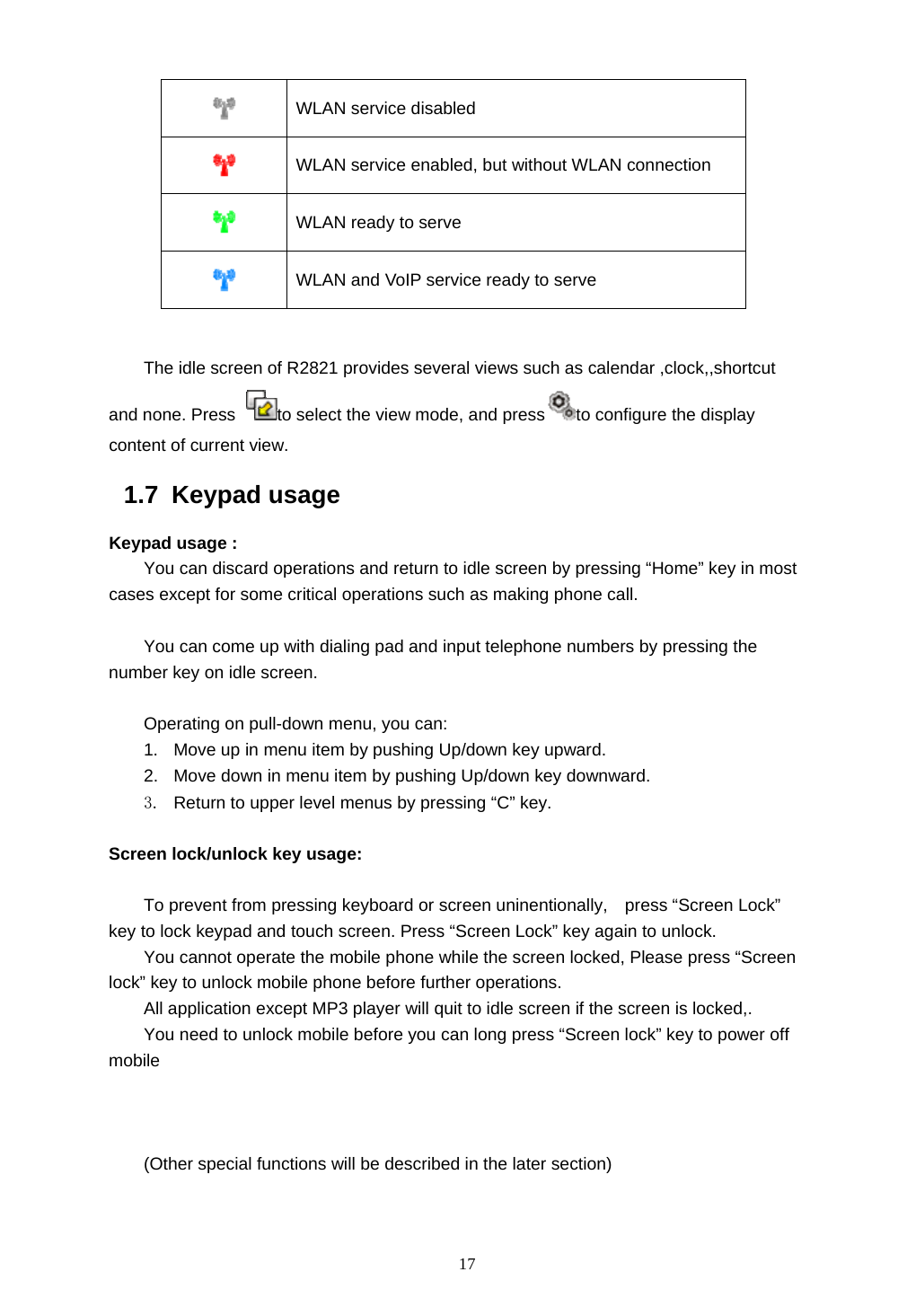  17  WLAN service disabled  WLAN service enabled, but without WLAN connection  WLAN ready to serve  WLAN and VoIP service ready to serve  The idle screen of R2821 provides several views such as calendar ,clock,,shortcut and none. Press  to select the view mode, and press to configure the display content of current view. 1.7 Keypad usage Keypad usage : You can discard operations and return to idle screen by pressing &ldquo;Home&rdquo; key in most cases except for some critical operations such as making phone call.  You can come up with dialing pad and input telephone numbers by pressing the number key on idle screen.  Operating on pull-down menu, you can: 1.  Move up in menu item by pushing Up/down key upward. 2.  Move down in menu item by pushing Up/down key downward. 3.  Return to upper level menus by pressing &ldquo;C&rdquo; key.  Screen lock/unlock key usage:  To prevent from pressing keyboard or screen uninentionally,    press &ldquo;Screen Lock&rdquo; key to lock keypad and touch screen. Press &ldquo;Screen Lock&rdquo; key again to unlock. You cannot operate the mobile phone while the screen locked, Please press &ldquo;Screen lock&rdquo; key to unlock mobile phone before further operations. All application except MP3 player will quit to idle screen if the screen is locked,. You need to unlock mobile before you can long press &ldquo;Screen lock&rdquo; key to power off mobile     (Other special functions will be described in the later section)  