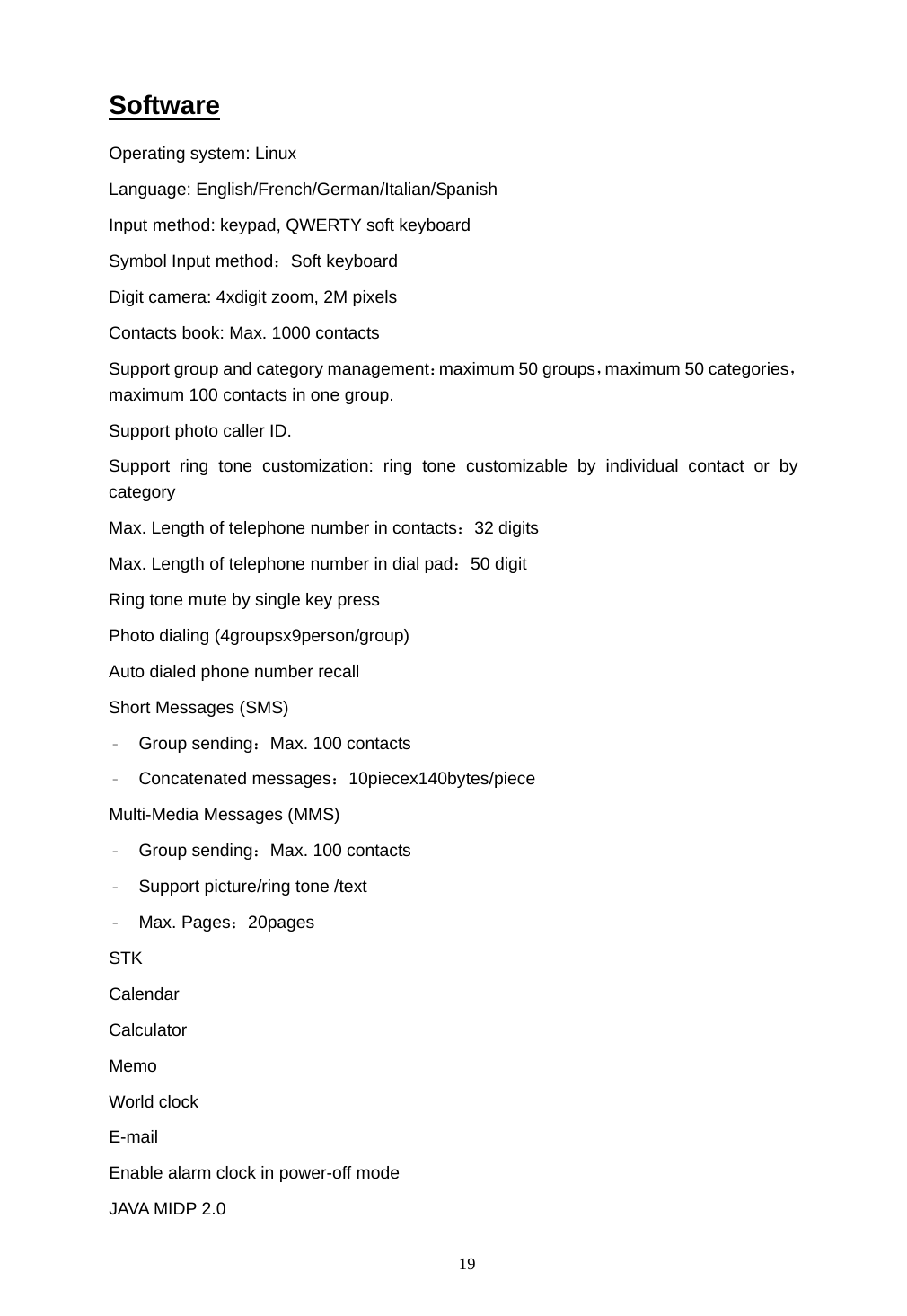  19 Software Operating system: Linux  Language: English/French/German/Italian/Spanish Input method: keypad, QWERTY soft keyboard Symbol Input method：Soft keyboard Digit camera: 4xdigit zoom, 2M pixels Contacts book: Max. 1000 contacts Support group and category management：maximum 50 groups，maximum 50 categories， maximum 100 contacts in one group. Support photo caller ID. Support ring tone customization: ring tone customizable by individual contact or by category Max. Length of telephone number in contacts：32 digits Max. Length of telephone number in dial pad：50 digit Ring tone mute by single key press Photo dialing (4groupsx9person/group) Auto dialed phone number recall Short Messages (SMS) &ndash; Group sending：Max. 100 contacts &ndash; Concatenated messages：10piecex140bytes/piece Multi-Media Messages (MMS) &ndash; Group sending：Max. 100 contacts &ndash; Support picture/ring tone /text &ndash; Max. Pages：20pages STK Calendar  Calculator Memo World clock E-mail Enable alarm clock in power-off mode JAVA MIDP 2.0 