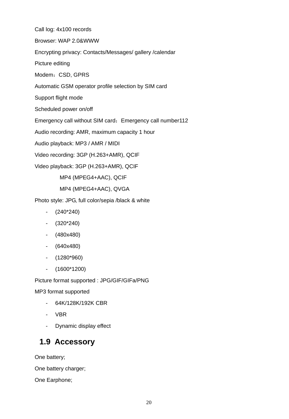  20 Call log: 4x100 records Browser: WAP 2.0&amp;WWW Encrypting privacy: Contacts/Messages/ gallery /calendar Picture editing Modem：CSD, GPRS Automatic GSM operator profile selection by SIM card Support flight mode   Scheduled power on/off   Emergency call without SIM card：Emergency call number112 Audio recording: AMR, maximum capacity 1 hour Audio playback: MP3 / AMR / MIDI   Video recording: 3GP (H.263+AMR), QCIF Video playback: 3GP (H.263+AMR), QCIF          MP4 (MPEG4+AAC), QCIF          MP4 (MPEG4+AAC), QVGA Photo style: JPG, full color/sepia /black &amp; white - (240*240) - (320*240) - (480x480) - (640x480) - (1280*960) - (1600*1200) Picture format supported : JPG/GIF/GIFa/PNG MP3 format supported - 64K/128K/192K CBR - VBR - Dynamic display effect 1.9 Accessory One battery;   One battery charger;   One Earphone;   