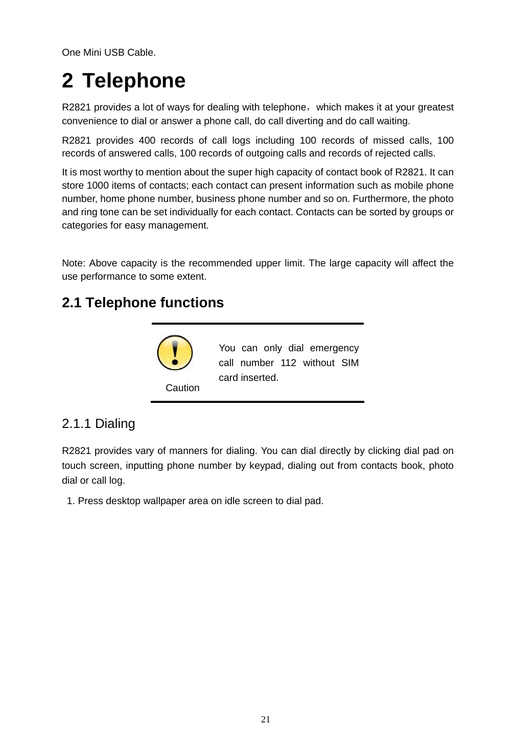  21 One Mini USB Cable. 2 Telephone R2821 provides a lot of ways for dealing with telephone，which makes it at your greatest convenience to dial or answer a phone call, do call diverting and do call waiting. R2821 provides 400 records of call logs including 100 records of missed calls, 100 records of answered calls, 100 records of outgoing calls and records of rejected calls. It is most worthy to mention about the super high capacity of contact book of R2821. It can store 1000 items of contacts; each contact can present information such as mobile phone number, home phone number, business phone number and so on. Furthermore, the photo and ring tone can be set individually for each contact. Contacts can be sorted by groups or categories for easy management.  Note: Above capacity is the recommended upper limit. The large capacity will affect the use performance to some extent. 2.1 Telephone functions    Caution You can only dial emergency call number 112 without SIM card inserted. 2.1.1 Dialing R2821 provides vary of manners for dialing. You can dial directly by clicking dial pad on touch screen, inputting phone number by keypad, dialing out from contacts book, photo dial or call log.   1. Press desktop wallpaper area on idle screen to dial pad.    