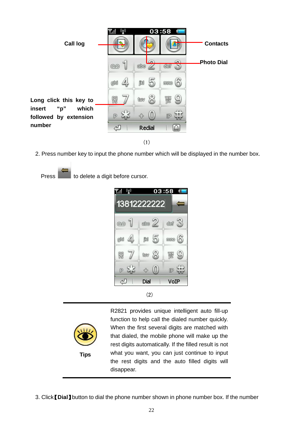  22                                        (1) 2. Press number key to input the phone number which will be displayed in the number box. Press    to delete a digit before cursor.                                            (2)   Tips R2821 provides unique intelligent auto fill-up function to help call the dialed number quickly. When the first several digits are matched with that dialed, the mobile phone will make up the rest digits automatically. If the filled result is not what you want, you can just continue to input the rest digits and the auto filled digits will disappear.  3. Click【Dial】button to dial the phone number shown in phone number box. If the number ContactsCall log Long click this key to insert &ldquo;p&rdquo; which followed by extensionnumber Photo Dial 