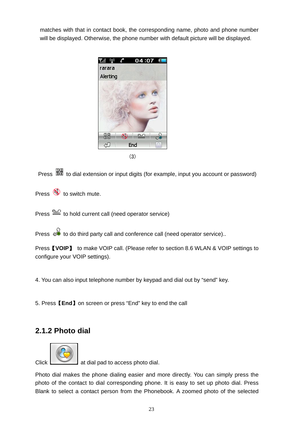  23 matches with that in contact book, the corresponding name, photo and phone number will be displayed. Otherwise, the phone number with default picture will be displayed.                                    (3)  Press    to dial extension or input digits (for example, input you account or password) Press   to switch mute. Press    to hold current call (need operator service) Press    to do third party call and conference call (need operator service).. Press【VOIP】  to make VOIP call. (Please refer to section 8.6 WLAN &amp; VOIP settings to configure your VOIP settings).  4. You can also input telephone number by keypad and dial out by &ldquo;send&rdquo; key.  5. Press【End】on screen or press &ldquo;End&rdquo; key to end the call  2.1.2 Photo dial Click    at dial pad to access photo dial. Photo dial makes the phone dialing easier and more directly. You can simply press the photo of the contact to dial corresponding phone. It is easy to set up photo dial. Press Blank to select a contact person from the Phonebook. A zoomed photo of the selected 