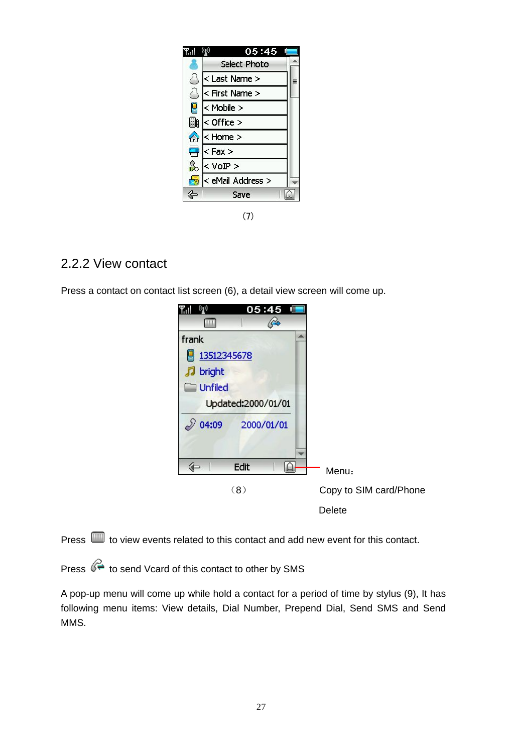  27  (7)  2.2.2 View contact Press a contact on contact list screen (6), a detail view screen will come up.     Menu：                         （8）              Copy to SIM card/Phone                                            Delete Press    to view events related to this contact and add new event for this contact. Press    to send Vcard of this contact to other by SMS A pop-up menu will come up while hold a contact for a period of time by stylus (9), It has following menu items: View details, Dial Number, Prepend Dial, Send SMS and Send MMS. 