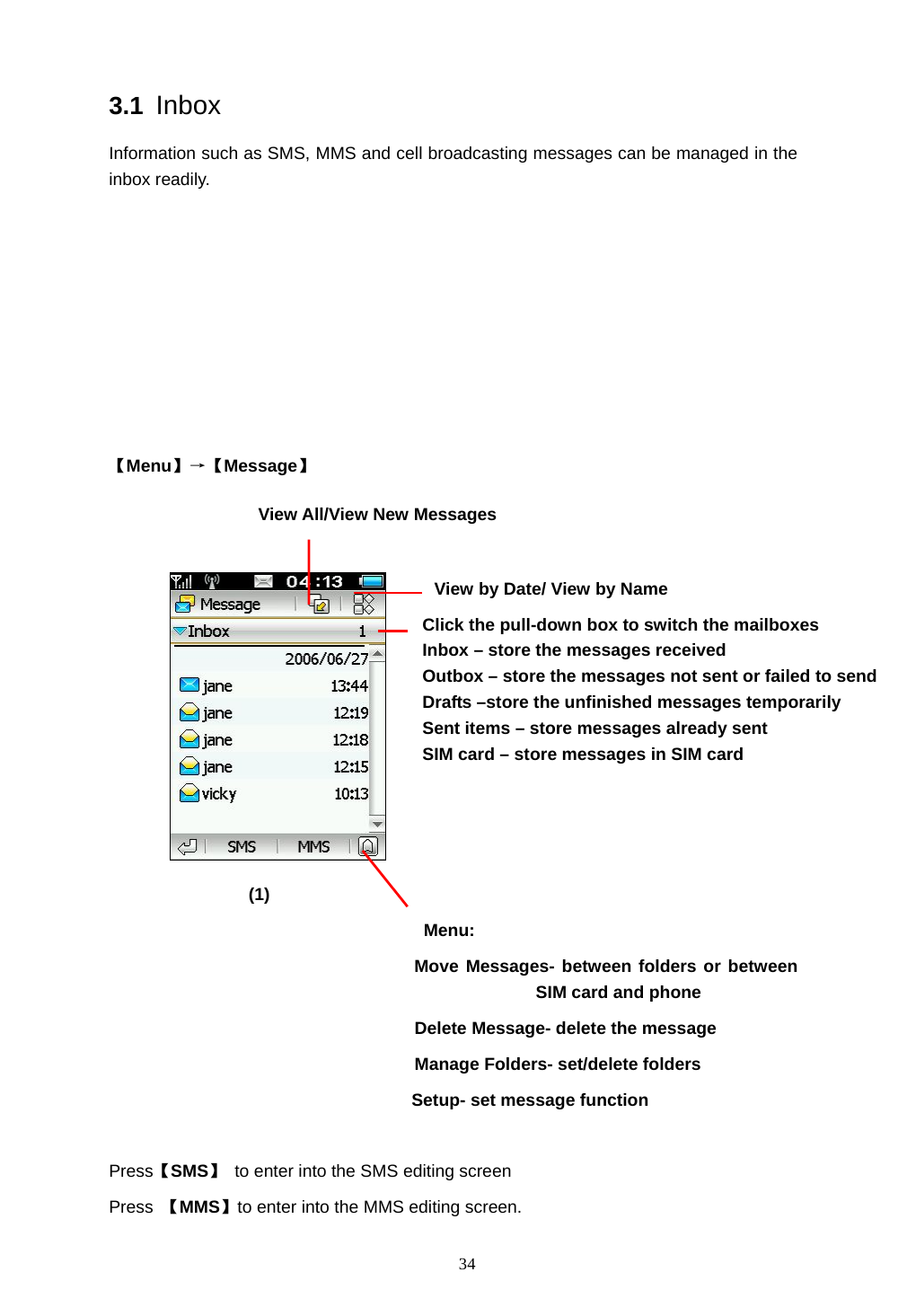  34 3.1 Inbox Information such as SMS, MMS and cell broadcasting messages can be managed in the inbox readily.        【Menu】&rarr;【Message】                              (1) Menu:                    Move Messages- between folders or between SIM card and phone   Delete Message- delete the message Manage Folders- set/delete folders      Setup- set message function  Press【SMS】  to enter into the SMS editing screen   Press  【MMS】to enter into the MMS editing screen. Click the pull-down box to switch the mailboxes Inbox &ndash; store the messages received   Outbox &ndash; store the messages not sent or failed to send Drafts &ndash;store the unfinished messages temporarily Sent items &ndash; store messages already sent SIM card &ndash; store messages in SIM card  View All/View New Messages  View by Date/ View by Name 