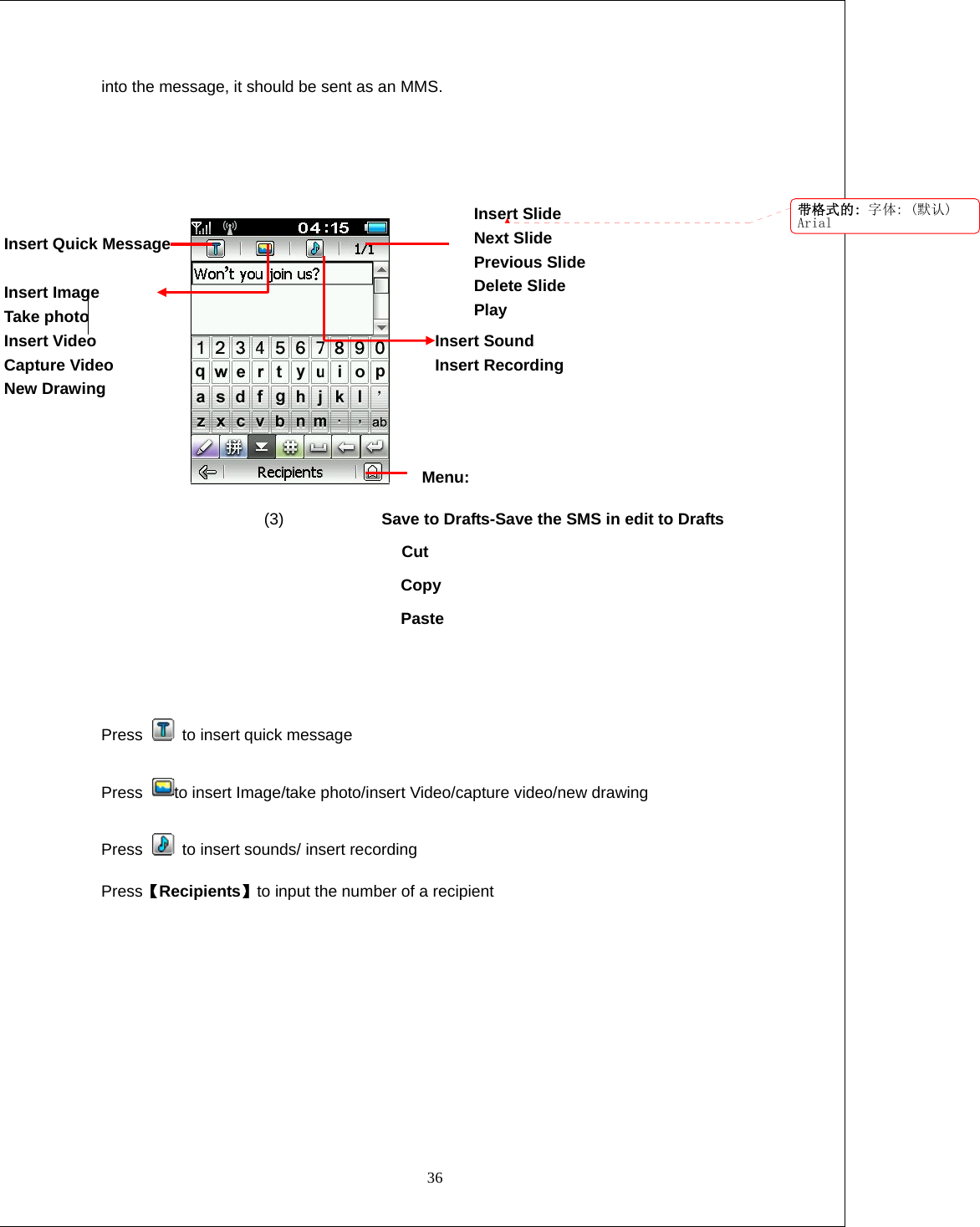  36 into the message, it should be sent as an MMS.                    Menu:                     (3)            Save to Drafts-Save the SMS in edit to Drafts               Cut Copy Paste   Press    to insert quick message Press  to insert Image/take photo/insert Video/capture video/new drawing Press    to insert sounds/ insert recording Press【Recipients】to input the number of a recipient Insert Sound Insert Recording Insert Slide Next Slide Previous Slide Delete Slide Play Insert Quick Message  Insert Image Take photo Insert Video Capture Video New Drawing  带格式的: 字体: (默认)Arial
