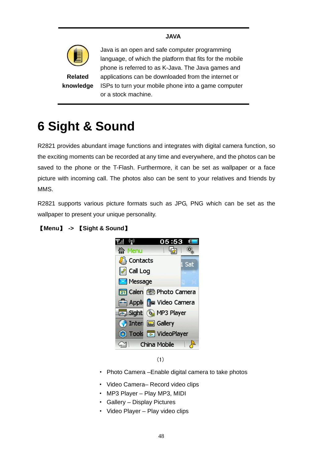  48  Related knowledge JAVA Java is an open and safe computer programming language, of which the platform that fits for the mobile phone is referred to as K-Java. The Java games and applications can be downloaded from the internet or ISPs to turn your mobile phone into a game computer or a stock machine.  6 Sight &amp; Sound R2821 provides abundant image functions and integrates with digital camera function, so the exciting moments can be recorded at any time and everywhere, and the photos can be saved to the phone or the T-Flash. Furthermore, it can be set as wallpaper or a face picture with incoming call. The photos also can be sent to your relatives and friends by MMS. R2821 supports various picture formats such as JPG, PNG which can be set as the wallpaper to present your unique personality. 【Menu】 -> 【Sight &amp; Sound】    (1)            &middot;  Photo Camera &ndash;Enable digital camera to take photos                     &middot; Video Camera&ndash; Record video clips                     &middot;  MP3 Player &ndash; Play MP3, MIDI &middot;  Gallery &ndash; Display Pictures &middot;  Video Player &ndash; Play video clips  