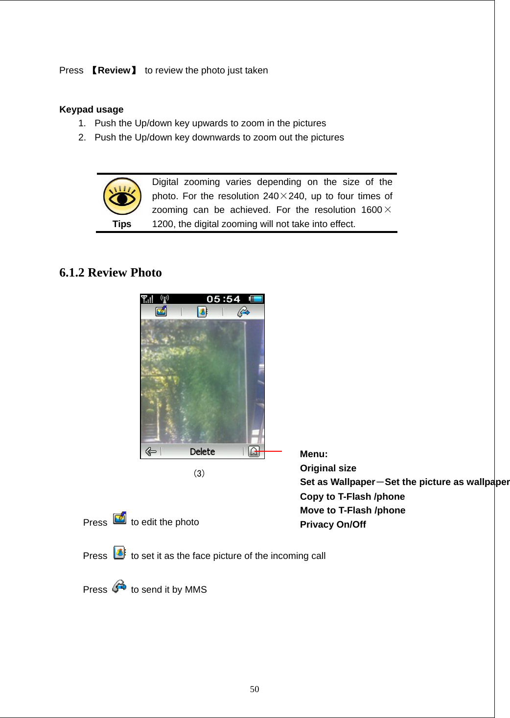  50  Press  【Review】 to review the photo just taken  Keypad usage 1.  Push the Up/down key upwards to zoom in the pictures 2.  Push the Up/down key downwards to zoom out the pictures    Tips Digital zooming varies depending on the size of the photo. For the resolution 240&times;240, up to four times of zooming can be achieved. For the resolution 1600&times;1200, the digital zooming will not take into effect.  6.1.2 Review Photo                               (3)  Press   to edit the photo  Press    to set it as the face picture of the incoming call Press    to send it by MMS   Menu: Original size Set as Wallpaper－Set the picture as wallpaper Copy to T-Flash /phone   Move to T-Flash /phone   Privacy On/Off  