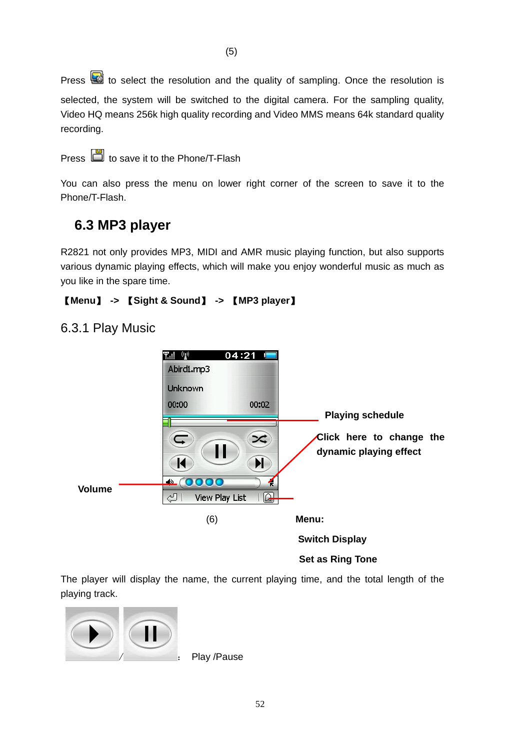  52 (5)  Press   to select the resolution and the quality of sampling. Once the resolution is selected, the system will be switched to the digital camera. For the sampling quality,  Video HQ means 256k high quality recording and Video MMS means 64k standard quality recording.   Press    to save it to the Phone/T-Flash   You can also press the menu on lower right corner of the screen to save it to the Phone/T-Flash.  6.3 MP3 player R2821 not only provides MP3, MIDI and AMR music playing function, but also supports various dynamic playing effects, which will make you enjoy wonderful music as much as you like in the spare time. 【Menu】 -> 【Sight &amp; Sound】 -> 【MP3 player】 6.3.1 Play Music             (6)                Menu:  Switch Display   Set as Ring Tone The player will display the name, the current playing time, and the total length of the playing track.   / ： Play /Pause Playing schedule Volume Click here to change the dynamic playing effect 