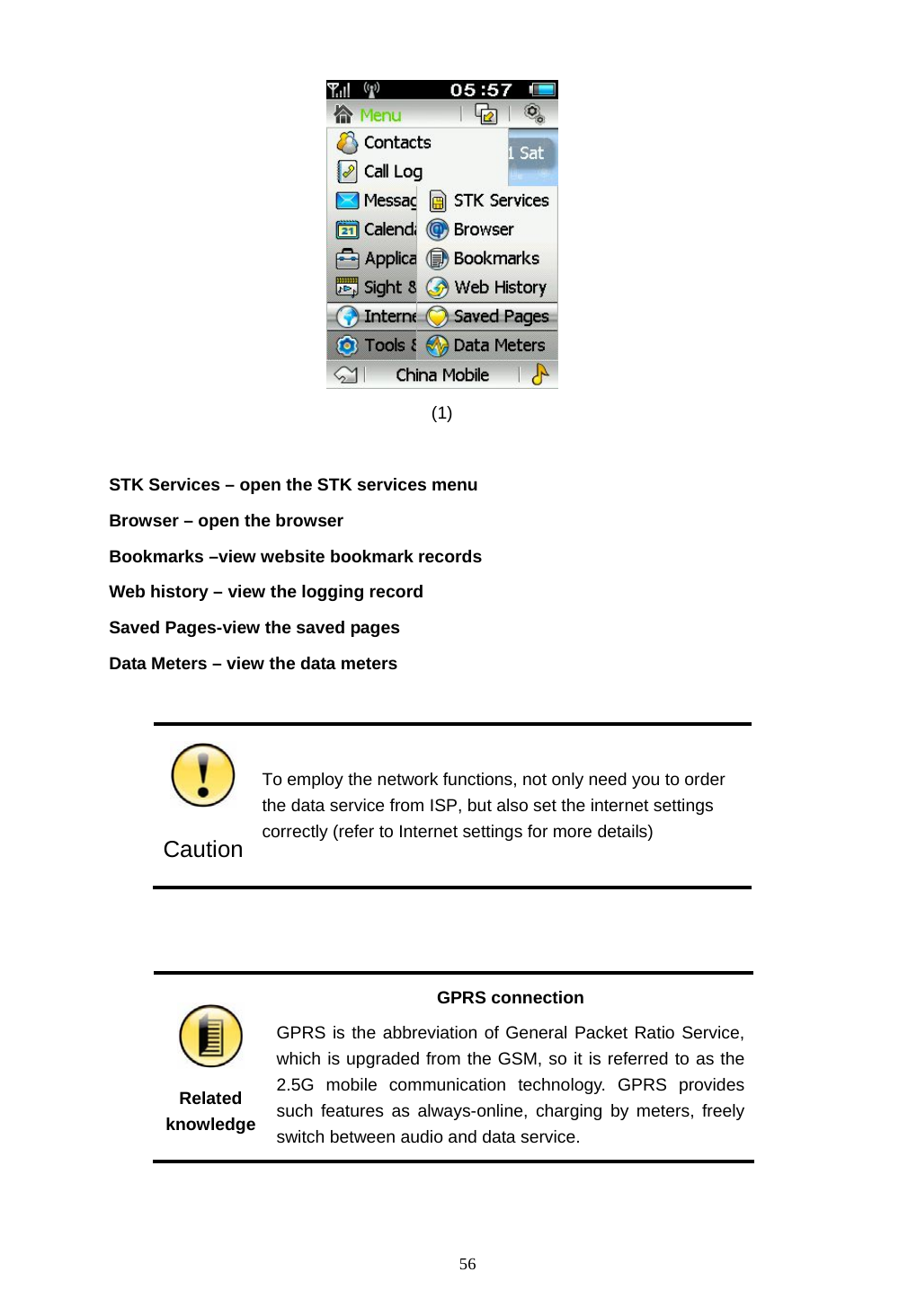 56                                       (1)   STK Services &ndash; open the STK services menu Browser &ndash; open the browser Bookmarks &ndash;view website bookmark records Web history &ndash; view the logging record Saved Pages-view the saved pages   Data Meters &ndash; view the data meters   Caution To employ the network functions, not only need you to order the data service from ISP, but also set the internet settings correctly (refer to Internet settings for more details)    Related knowledge GPRS connection GPRS is the abbreviation of General Packet Ratio Service, which is upgraded from the GSM, so it is referred to as the 2.5G mobile communication technology. GPRS provides such features as always-online, charging by meters, freely switch between audio and data service. 