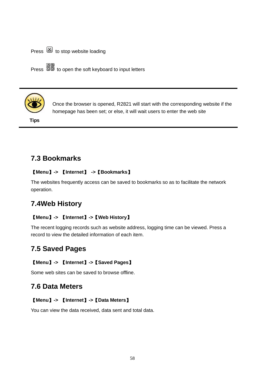  58   Press   to stop website loading Press    to open the soft keyboard to input letters   Tips Once the browser is opened, R2821 will start with the corresponding website if the homepage has been set; or else, it will wait users to enter the web site   7.3 Bookmarks 【Menu】->  【Internet】 ->【Bookmarks】 The websites frequently access can be saved to bookmarks so as to facilitate the network operation.  7.4Web History 【Menu】->  【Internet】->【Web History】 The recent logging records such as website address, logging time can be viewed. Press a record to view the detailed information of each item. 7.5 Saved Pages   【Menu】->  【Internet】->【Saved Pages】 Some web sites can be saved to browse offline. 7.6 Data Meters 【Menu】->  【Internet】->【Data Meters】 You can view the data received, data sent and total data. 