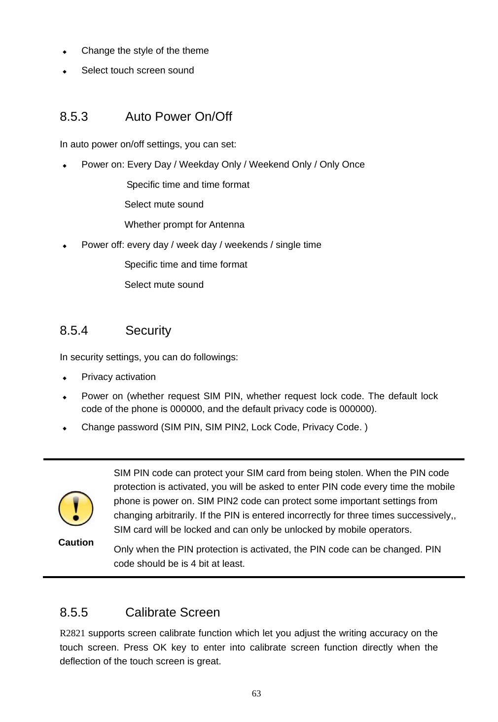  63  Change the style of the theme  Select touch screen sound  8.5.3 Auto Power On/Off  In auto power on/off settings, you can set:  Power on: Every Day / Weekday Only / Weekend Only / Only Once Specific time and time format          Select mute sound  Whether prompt for Antenna    Power off: every day / week day / weekends / single time Specific time and time format Select mute sound  8.5.4 Security  In security settings, you can do followings:  Privacy activation  Power on (whether request SIM PIN, whether request lock code. The default lock code of the phone is 000000, and the default privacy code is 000000).  Change password (SIM PIN, SIM PIN2, Lock Code, Privacy Code. )       Caution SIM PIN code can protect your SIM card from being stolen. When the PIN code protection is activated, you will be asked to enter PIN code every time the mobile phone is power on. SIM PIN2 code can protect some important settings from changing arbitrarily. If the PIN is entered incorrectly for three times successively,, SIM card will be locked and can only be unlocked by mobile operators.     Only when the PIN protection is activated, the PIN code can be changed. PIN code should be is 4 bit at least.  8.5.5 Calibrate Screen R2821 supports screen calibrate function which let you adjust the writing accuracy on the touch screen. Press OK key to enter into calibrate screen function directly when the deflection of the touch screen is great. 