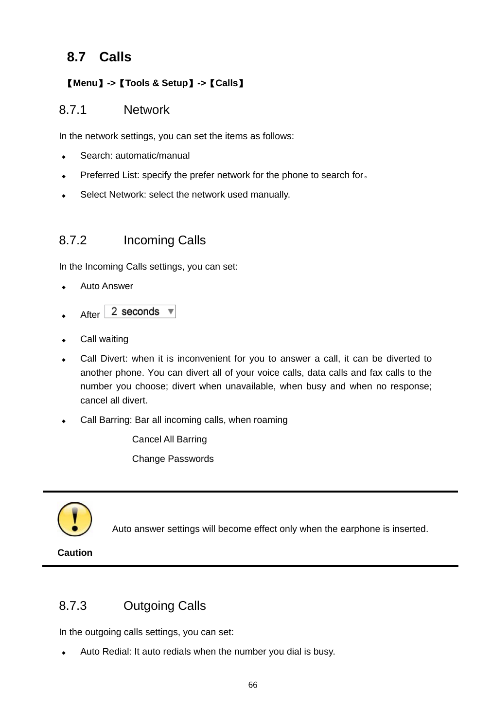  66 8.7 Calls  【Menu】->【Tools &amp; Setup】->【Calls】 8.7.1 Network  In the network settings, you can set the items as follows:  Search: automatic/manual  Preferred List: specify the prefer network for the phone to search for。  Select Network: select the network used manually.  8.7.2 Incoming Calls  In the Incoming Calls settings, you can set:  Auto Answer  After     Call waiting  Call Divert: when it is inconvenient for you to answer a call, it can be diverted to another phone. You can divert all of your voice calls, data calls and fax calls to the number you choose; divert when unavailable, when busy and when no response; cancel all divert.    Call Barring: Bar all incoming calls, when roaming Cancel All Barring Change Passwords   Caution  Auto answer settings will become effect only when the earphone is inserted.  8.7.3 Outgoing Calls   In the outgoing calls settings, you can set:  Auto Redial: It auto redials when the number you dial is busy. 