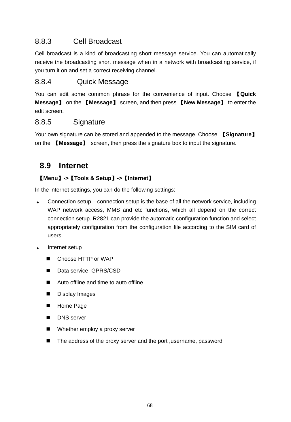  68  8.8.3 Cell Broadcast Cell broadcast is a kind of broadcasting short message service. You can automatically receive the broadcasting short message when in a network with broadcasting service, if you turn it on and set a correct receiving channel.   8.8.4  Quick Message You can edit some common phrase for the convenience of input. Choose 【Quick Message】 on the 【Message】 screen, and then press 【New Message】  to enter the edit screen. 8.8.5 Signature Your own signature can be stored and appended to the message. Choose  【Signature】 on the  【Message】  screen, then press the signature box to input the signature.  8.9 Internet  【Menu】->【Tools &amp; Setup】->【Internet】 In the internet settings, you can do the following settings:  Connection setup &ndash; connection setup is the base of all the network service, including WAP network access, MMS and etc functions, which all depend on the correct connection setup. R2821 can provide the automatic configuration function and select appropriately configuration from the configuration file according to the SIM card of users.   Internet setup   Choose HTTP or WAP   Data service: GPRS/CSD   Auto offline and time to auto offline  Display Images  Home Page  DNS server   Whether employ a proxy server   The address of the proxy server and the port ,username, password   