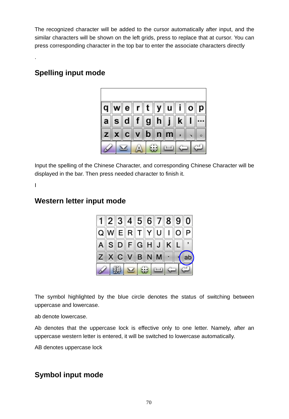  70 The recognized character will be added to the cursor automatically after input, and the similar characters will be shown on the left grids, press to replace that at cursor. You can press corresponding character in the top bar to enter the associate characters directly   . Spelling input mode  Input the spelling of the Chinese Character, and corresponding Chinese Character will be displayed in the bar. Then press needed character to finish it. I Western letter input mode    The symbol highlighted by the blue circle denotes the status of switching between uppercase and lowercase. ab denote lowercase. Ab denotes that the uppercase lock is effective only to one letter. Namely, after an uppercase western letter is entered, it will be switched to lowercase automatically. AB denotes uppercase lock  Symbol input mode 