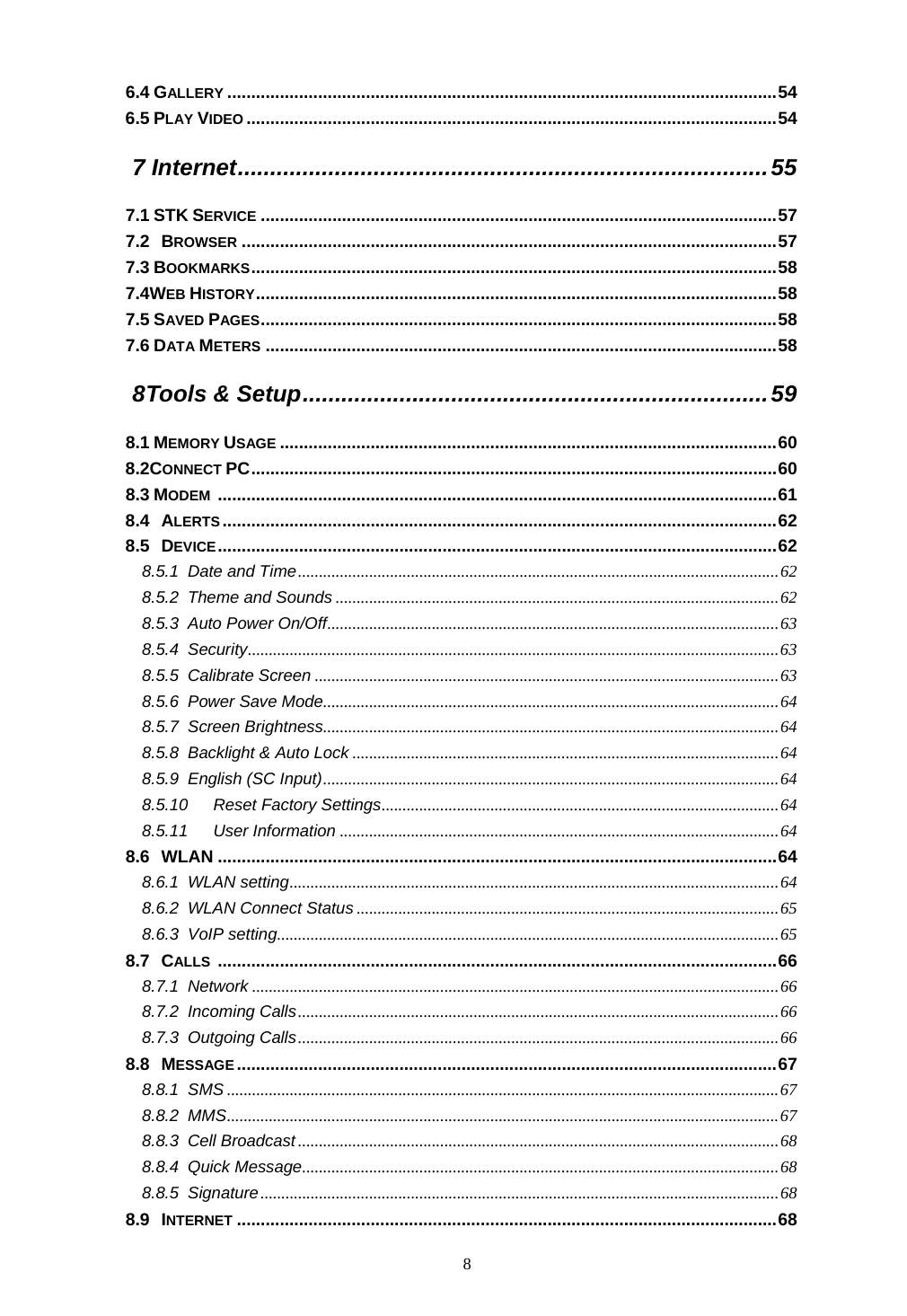  8 6.4 GALLERY ...................................................................................................................54 6.5 PLAY VIDEO ...............................................................................................................54 7 Internet..................................................................................55 7.1 STK SERVICE ............................................................................................................57 7.2 BROWSER ................................................................................................................57 7.3 BOOKMARKS..............................................................................................................58 7.4WEB HISTORY.............................................................................................................58 7.5 SAVED PAGES............................................................................................................58 7.6 DATA METERS ...........................................................................................................58 8 Tools &amp; Setup........................................................................59 8.1 MEMORY USAGE ........................................................................................................60 8.2CONNECT PC..............................................................................................................60 8.3 MODEM .....................................................................................................................61 8.4 ALERTS....................................................................................................................62 8.5 DEVICE.....................................................................................................................62 8.5.1 Date and Time...................................................................................................................62 8.5.2 Theme and Sounds ..........................................................................................................62 8.5.3 Auto Power On/Off............................................................................................................63 8.5.4 Security...............................................................................................................................63 8.5.5 Calibrate Screen ...............................................................................................................63 8.5.6 Power Save Mode.............................................................................................................64 8.5.7 Screen Brightness.............................................................................................................64 8.5.8 Backlight &amp; Auto Lock ......................................................................................................64 8.5.9 English (SC Input).............................................................................................................64 8.5.10 Reset Factory Settings...............................................................................................64 8.5.11 User Information .........................................................................................................64 8.6 WLAN .....................................................................................................................64 8.6.1 WLAN setting.....................................................................................................................64 8.6.2 WLAN Connect Status .....................................................................................................65 8.6.3 VoIP setting........................................................................................................................65 8.7 CALLS .....................................................................................................................66 8.7.1 Network ..............................................................................................................................66 8.7.2 Incoming Calls...................................................................................................................66 8.7.3 Outgoing Calls...................................................................................................................66 8.8 MESSAGE.................................................................................................................67 8.8.1 SMS ....................................................................................................................................67 8.8.2 MMS....................................................................................................................................67 8.8.3 Cell Broadcast ...................................................................................................................68 8.8.4 Quick Message..................................................................................................................68 8.8.5 Signature............................................................................................................................68 8.9 INTERNET .................................................................................................................68 