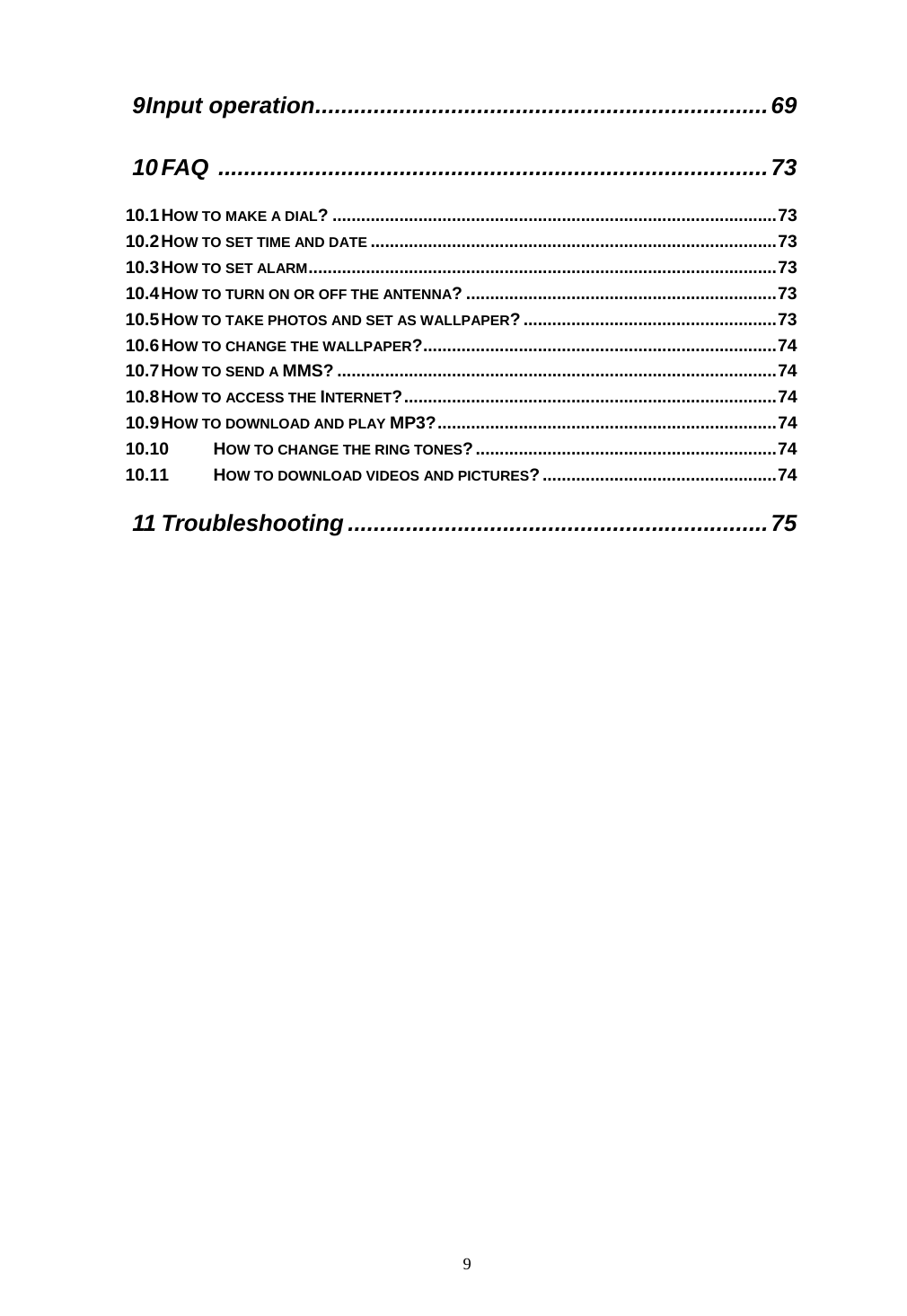  9 9 Input operation......................................................................69 10 FAQ .....................................................................................73 10.1 HOW TO MAKE A DIAL? .............................................................................................73 10.2 HOW TO SET TIME AND DATE .....................................................................................73 10.3 HOW TO SET ALARM..................................................................................................73 10.4 HOW TO TURN ON OR OFF THE ANTENNA? .................................................................73 10.5 HOW TO TAKE PHOTOS AND SET AS WALLPAPER?.....................................................73 10.6 HOW TO CHANGE THE WALLPAPER?..........................................................................74 10.7 HOW TO SEND A MMS? ............................................................................................74 10.8 HOW TO ACCESS THE INTERNET?..............................................................................74 10.9 HOW TO DOWNLOAD AND PLAY MP3?.......................................................................74 10.10 HOW TO CHANGE THE RING TONES?...............................................................74 10.11 HOW TO DOWNLOAD VIDEOS AND PICTURES?.................................................74 11 Troubleshooting .................................................................75  