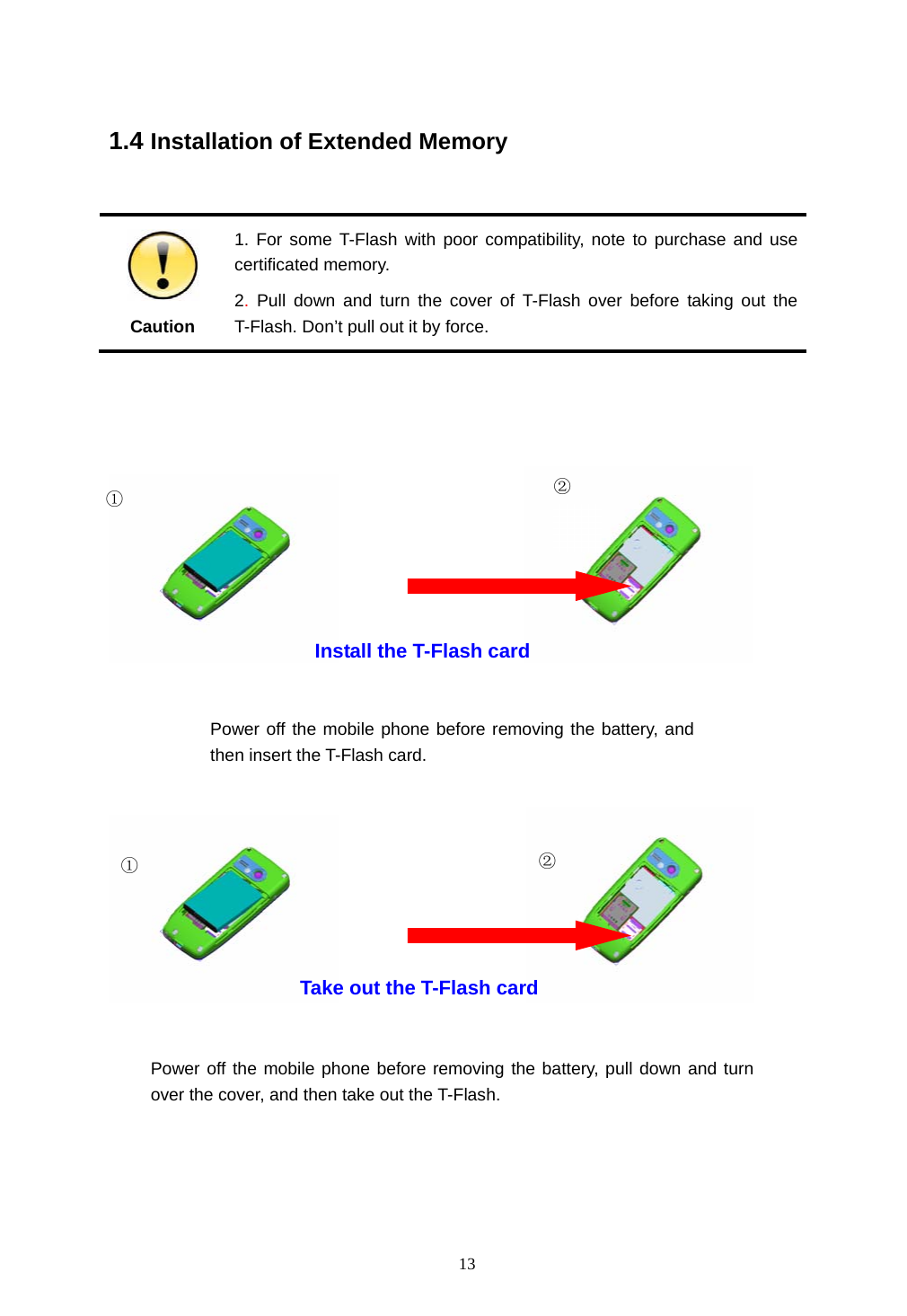  13   1.4 Installation of Extended Memory   Caution 1. For some T-Flash with poor compatibility, note to purchase and use certificated memory. 2. Pull down and turn the cover of T-Flash over before taking out the T-Flash. Don&rsquo;t pull out it by force.                                                           Take out the T-Flash card Install the T-Flash card ① ②① ② Power off the mobile phone before removing the battery, and then insert the T-Flash card. Power off the mobile phone before removing the battery, pull down and turn over the cover, and then take out the T-Flash.  