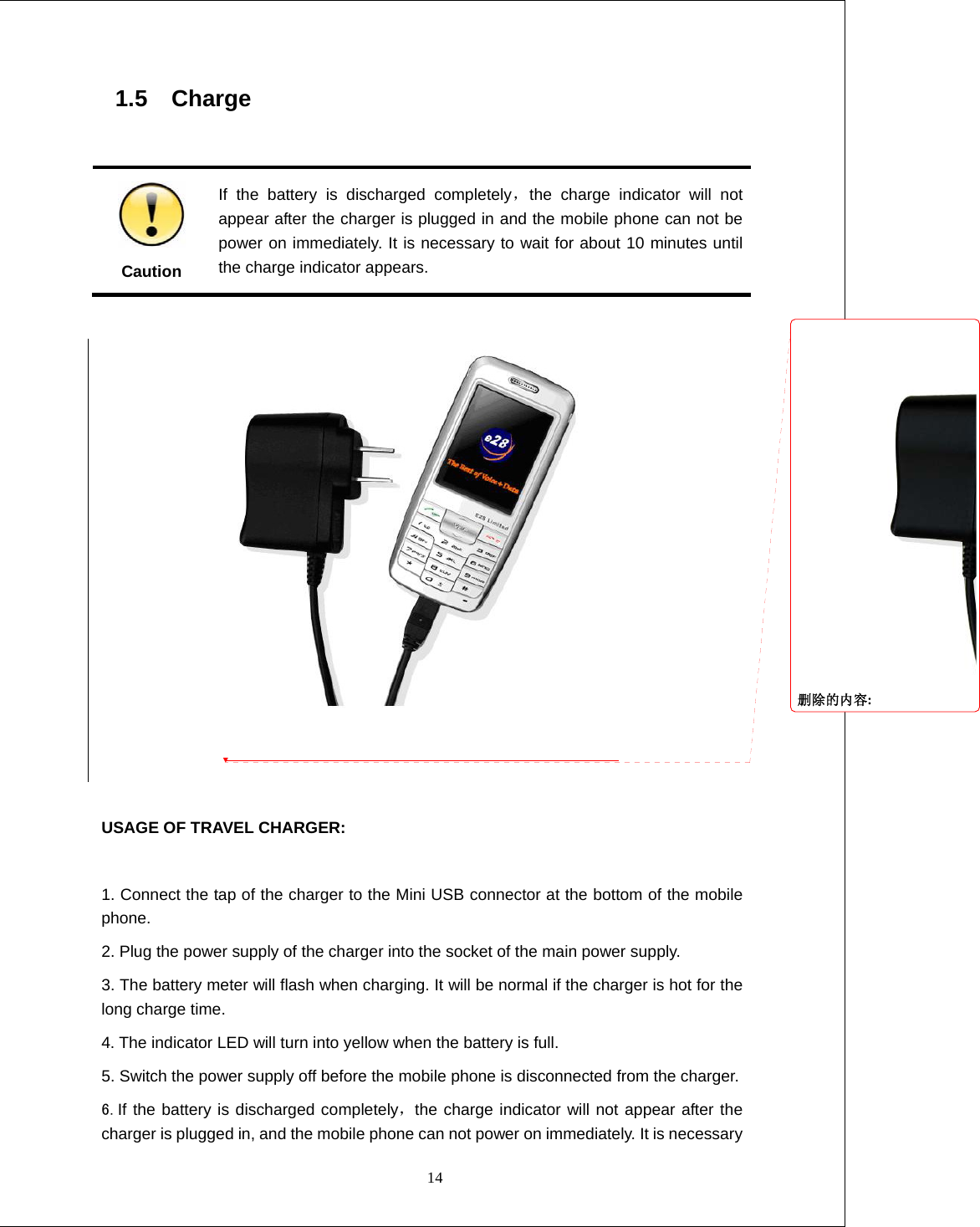  14 1.5  Charge                                                         Caution If the battery is discharged completely，the charge indicator will not appear after the charger is plugged in and the mobile phone can not be power on immediately. It is necessary to wait for about 10 minutes until the charge indicator appears.    USAGE OF TRAVEL CHARGER:  1. Connect the tap of the charger to the Mini USB connector at the bottom of the mobile phone. 2. Plug the power supply of the charger into the socket of the main power supply. 3. The battery meter will flash when charging. It will be normal if the charger is hot for the long charge time. 4. The indicator LED will turn into yellow when the battery is full. 5. Switch the power supply off before the mobile phone is disconnected from the charger. 6.If the battery is discharged completely，the charge indicator will not appear after the charger is plugged in, and the mobile phone can not power on immediately. It is necessary 删除的内容: 