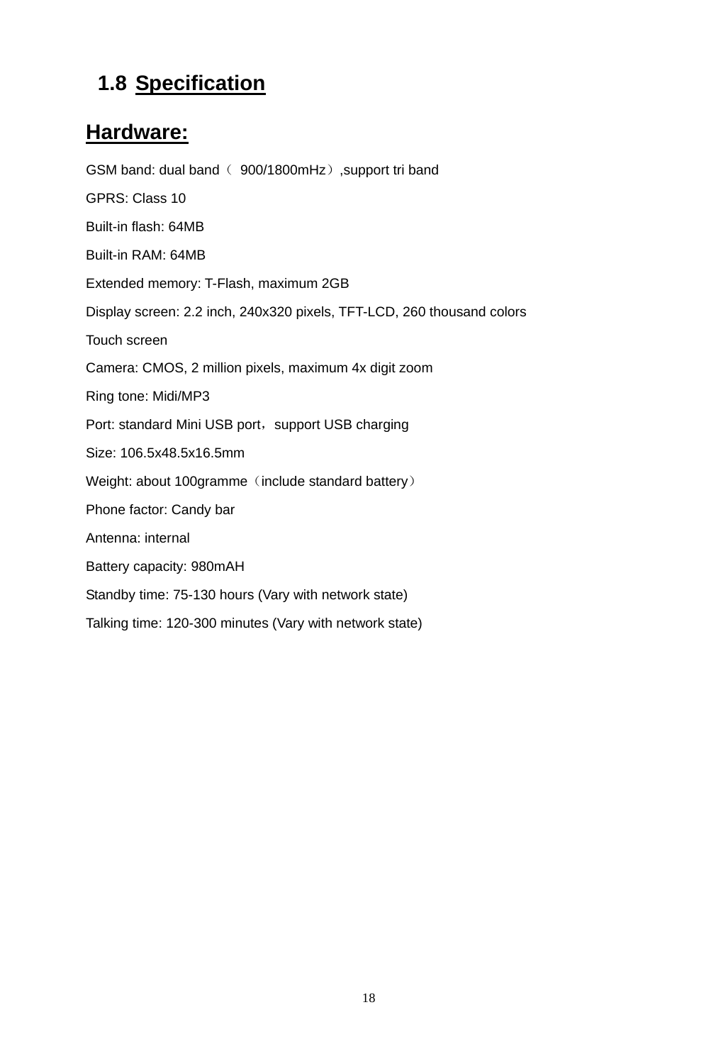  18 1.8 Specification Hardware: GSM band: dual band（ 900/1800mHz）,support tri band GPRS: Class 10 Built-in flash: 64MB Built-in RAM: 64MB Extended memory: T-Flash, maximum 2GB Display screen: 2.2 inch, 240x320 pixels, TFT-LCD, 260 thousand colors Touch screen Camera: CMOS, 2 million pixels, maximum 4x digit zoom Ring tone: Midi/MP3 Port: standard Mini USB port，support USB charging Size: 106.5x48.5x16.5mm Weight: about 100gramme（include standard battery） Phone factor: Candy bar Antenna: internal   Battery capacity: 980mAH Standby time: 75-130 hours (Vary with network state) Talking time: 120-300 minutes (Vary with network state)