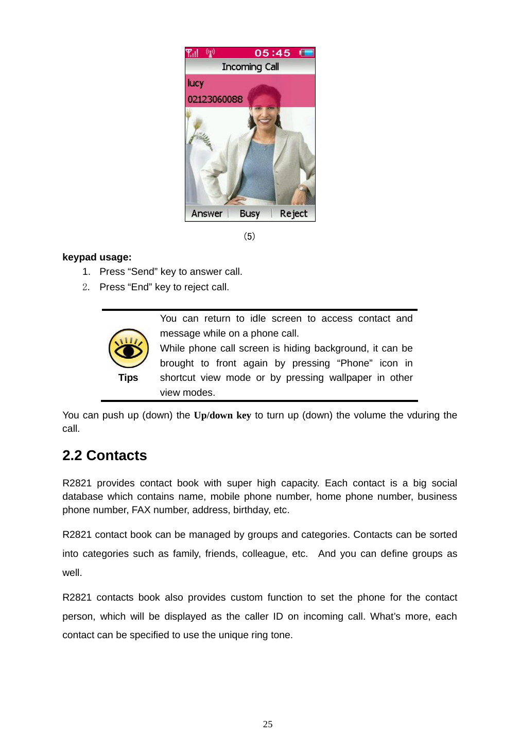  25  (5) keypad usage: 1.  Press &ldquo;Send&rdquo; key to answer call. 2.  Press &ldquo;End&rdquo; key to reject call.   Tips You can return to idle screen to access contact and message while on a phone call. While phone call screen is hiding background, it can be brought to front again by pressing &ldquo;Phone&rdquo; icon in shortcut view mode or by pressing wallpaper in other view modes. You can push up (down) the Up/down key to turn up (down) the volume the vduring the call. 2.2 Contacts R2821 provides contact book with super high capacity. Each contact is a big social database which contains name, mobile phone number, home phone number, business phone number, FAX number, address, birthday, etc.   R2821 contact book can be managed by groups and categories. Contacts can be sorted into categories such as family, friends, colleague, etc.  And you can define groups as well. R2821 contacts book also provides custom function to set the phone for the contact person, which will be displayed as the caller ID on incoming call. What&rsquo;s more, each contact can be specified to use the unique ring tone.    