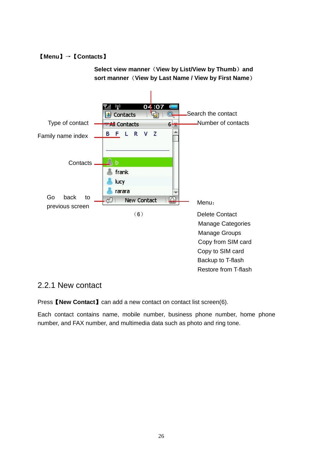  26   【Menu】&rarr;【Contacts】          Menu： （6）                 Delete Contact Manage Categories Manage Groups Copy from SIM card Copy to SIM card Backup to T-flash Restore from T-flash 2.2.1 New contact Press【New Contact】can add a new contact on contact list screen(6). Each contact contains name, mobile number, business phone number, home phone number, and FAX number, and multimedia data such as photo and ring tone.  Type of contact Search the contact Contacts Select view manner（View by List/View by Thumb）and sort manner（View by Last Name / View by First Name）Number of contacts Family name index Go back to previous screen 