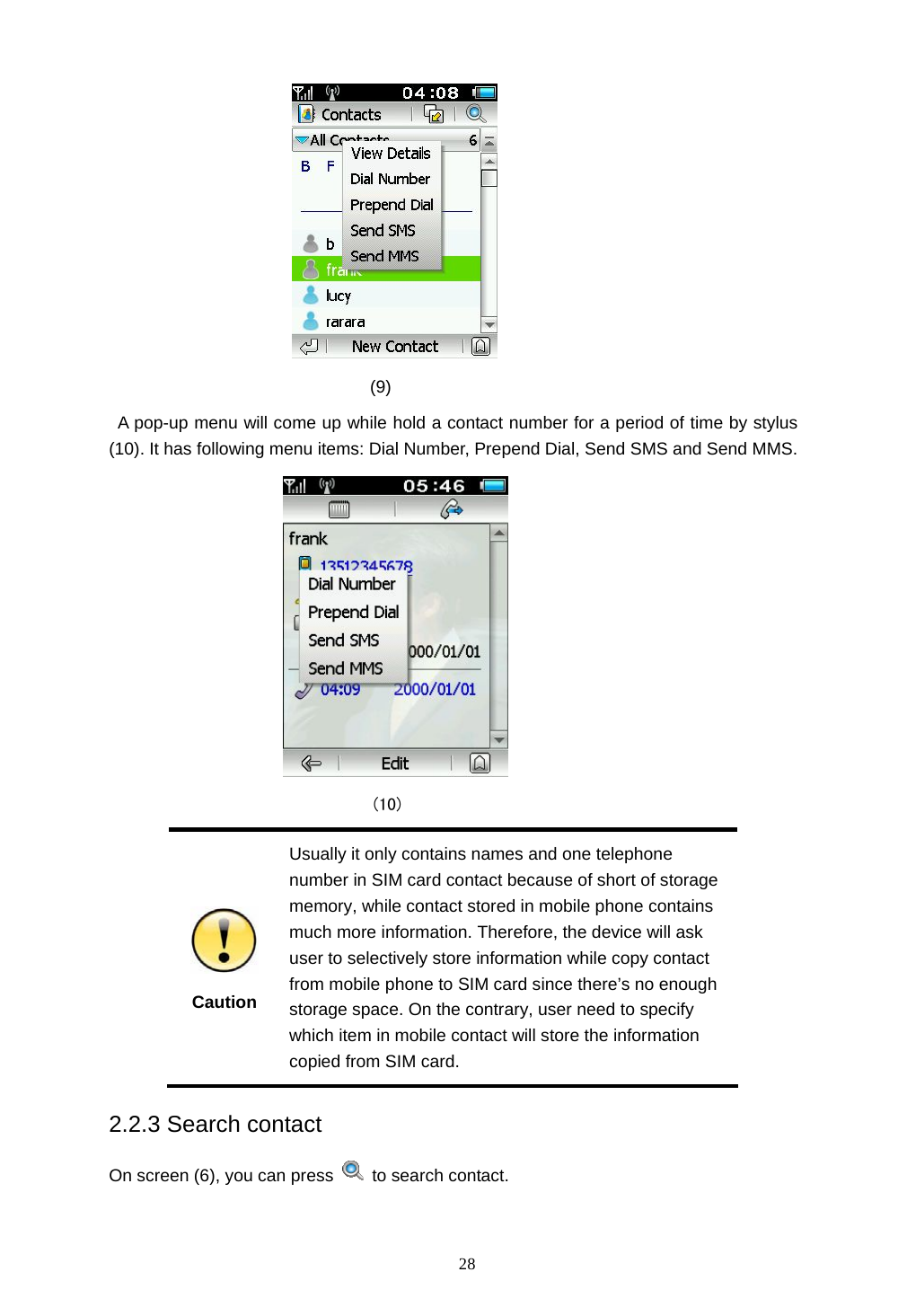  28                                (9)   A pop-up menu will come up while hold a contact number for a period of time by stylus (10). It has following menu items: Dial Number, Prepend Dial, Send SMS and Send MMS.                                (10)  Caution Usually it only contains names and one telephone number in SIM card contact because of short of storage memory, while contact stored in mobile phone contains much more information. Therefore, the device will ask user to selectively store information while copy contact from mobile phone to SIM card since there&rsquo;s no enough storage space. On the contrary, user need to specify which item in mobile contact will store the information copied from SIM card. 2.2.3 Search contact On screen (6), you can press   to search contact.  