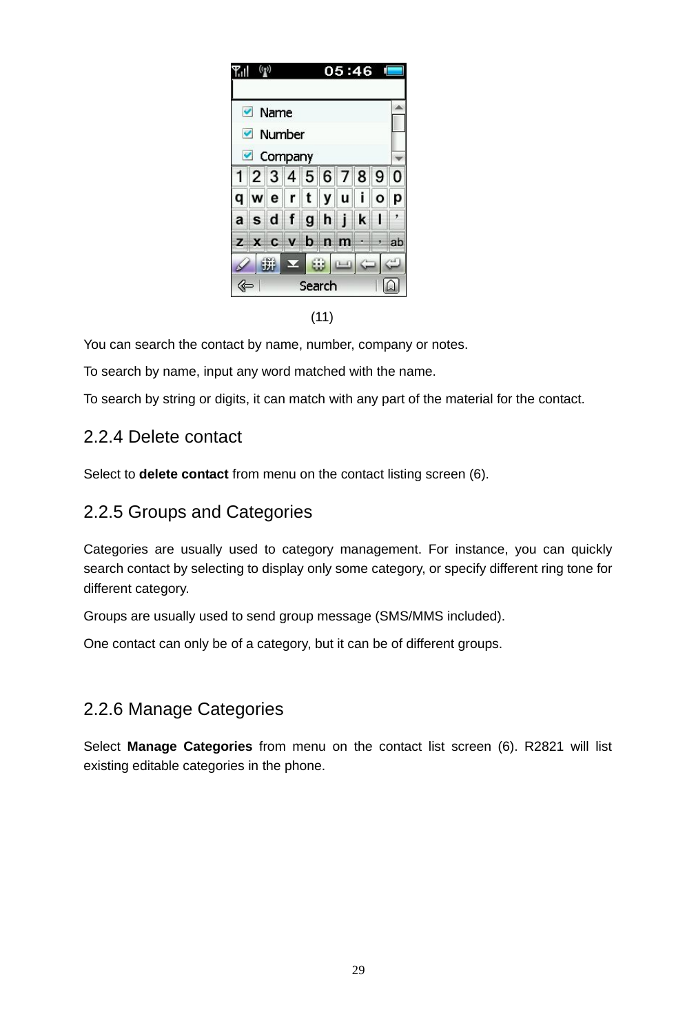 29  (11) You can search the contact by name, number, company or notes. To search by name, input any word matched with the name. To search by string or digits, it can match with any part of the material for the contact. 2.2.4 Delete contact Select to delete contact from menu on the contact listing screen (6). 2.2.5 Groups and Categories Categories are usually used to category management. For instance, you can quickly search contact by selecting to display only some category, or specify different ring tone for different category. Groups are usually used to send group message (SMS/MMS included). One contact can only be of a category, but it can be of different groups.  2.2.6 Manage Categories Select  Manage Categories from menu on the contact list screen (6). R2821 will list existing editable categories in the phone. 