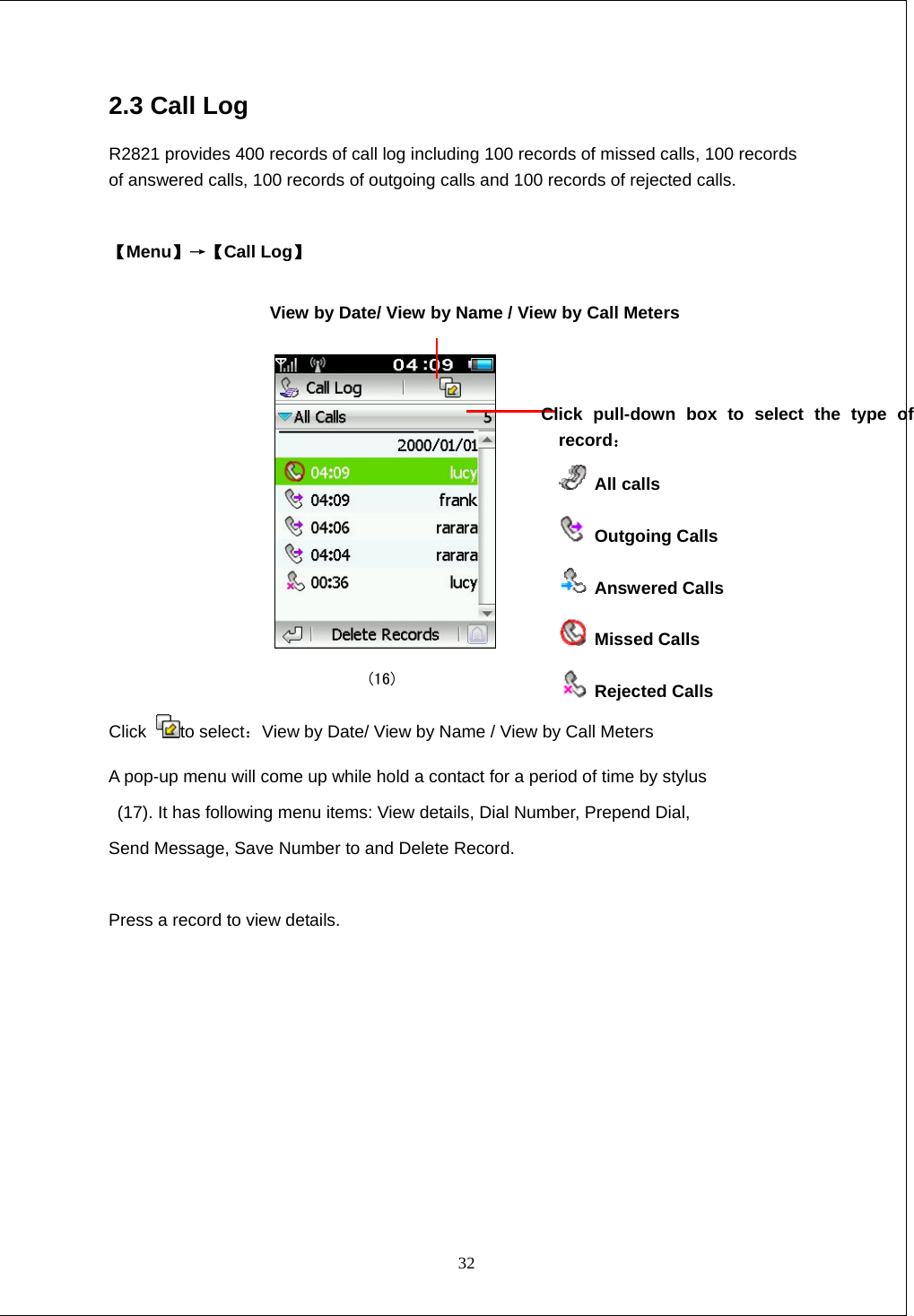  32 2.3 Call Log R2821 provides 400 records of call log including 100 records of missed calls, 100 records of answered calls, 100 records of outgoing calls and 100 records of rejected calls.  【Menu】&rarr;【Call Log】      (16) Click  to select：View by Date/ View by Name / View by Call Meters A pop-up menu will come up while hold a contact for a period of time by stylus   (17). It has following menu items: View details, Dial Number, Prepend Dial,   Send Message, Save Number to and Delete Record.  Press a record to view details. View by Date/ View by Name / View by Call Meters Click pull-down box to select the type of record：   All calls  Outgoing Calls  Answered Calls  Missed Calls  Rejected Calls 