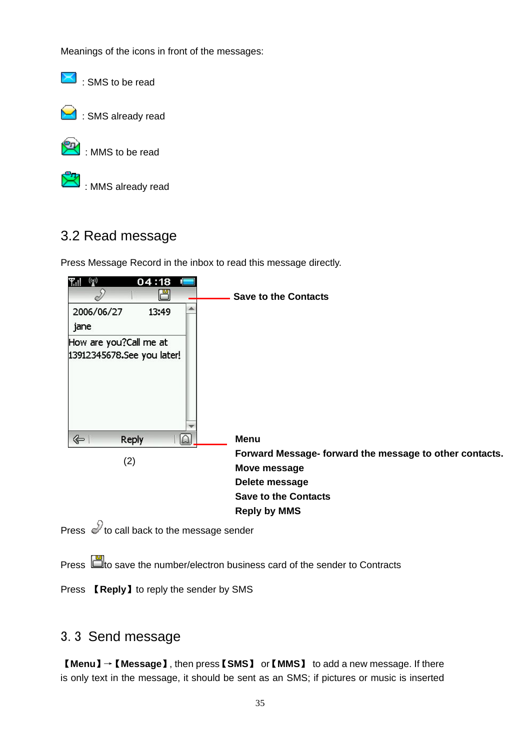  35 Meanings of the icons in front of the messages:   : SMS to be read   : SMS already read   : MMS to be read  : MMS already read  3.2 Read message Press Message Record in the inbox to read this message directly.                                                                       (2)    Press  to call back to the message sender Press  to save the number/electron business card of the sender to Contracts Press  【Reply】to reply the sender by SMS  3.3 Send message 【Menu】&rarr;【 Message】, then press【SMS】 or【MMS】  to add a new message. If there is only text in the message, it should be sent as an SMS; if pictures or music is inserted Menu Forward Message- forward the message to other contacts. Move message Delete message   Save to the Contacts Reply by MMS  Save to the Contacts  
