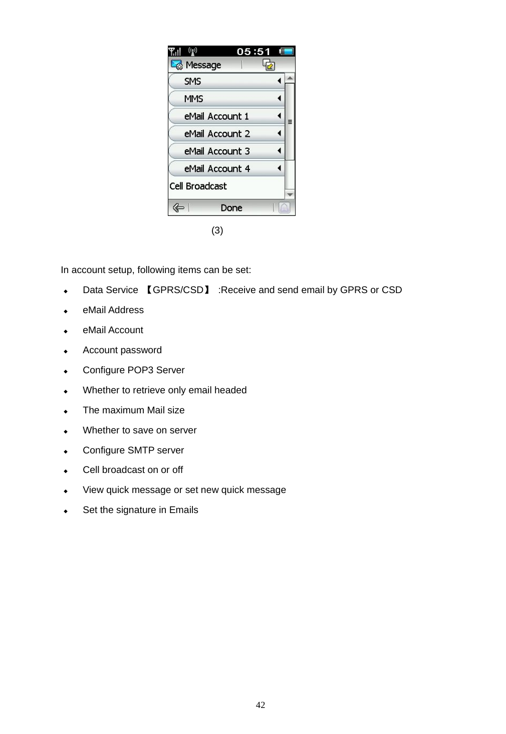  42  (3)  In account setup, following items can be set:  Data Service  【GPRS/CSD】  :Receive and send email by GPRS or CSD  eMail Address  eMail Account  Account password  Configure POP3 Server  Whether to retrieve only email headed  The maximum Mail size  Whether to save on server    Configure SMTP server  Cell broadcast on or off  View quick message or set new quick message  Set the signature in Emails 