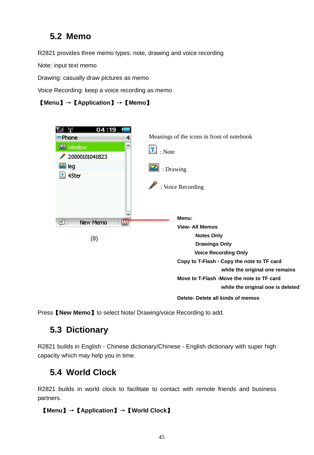  45 5.2 Memo R2821 provides three memo types: note, drawing and voice recording Note: input text memo Drawing: casually draw pictures as memo Voice Recording: keep a voice recording as memo 【Menu】&rarr;【Application】&rarr;【Memo】            (8)      Press【New Memo】to select Note/ Drawing/voice Recording to add. 5.3 Dictionary R2821 builds in English - Chinese dictionary/Chinese - English dictionary with super high capacity which may help you in time. 5.4 World Clock R2821 builds in world clock to facilitate to contact with remote friends and business partners.   【Menu】&rarr;【Application】&rarr;【World Clock】 Menu: View- All Memos        Notes Only        Drawings Only    Voice Recording Only  Copy to T-Flash - Copy the note to TF card                  while the original one remains  Move to T-Flash -Move the note to TF card                  while the original one is deleted Delete- Delete all kinds of memos  Meanings of the icons in front of notebook    : Note  : Drawing  : Voice Recording  