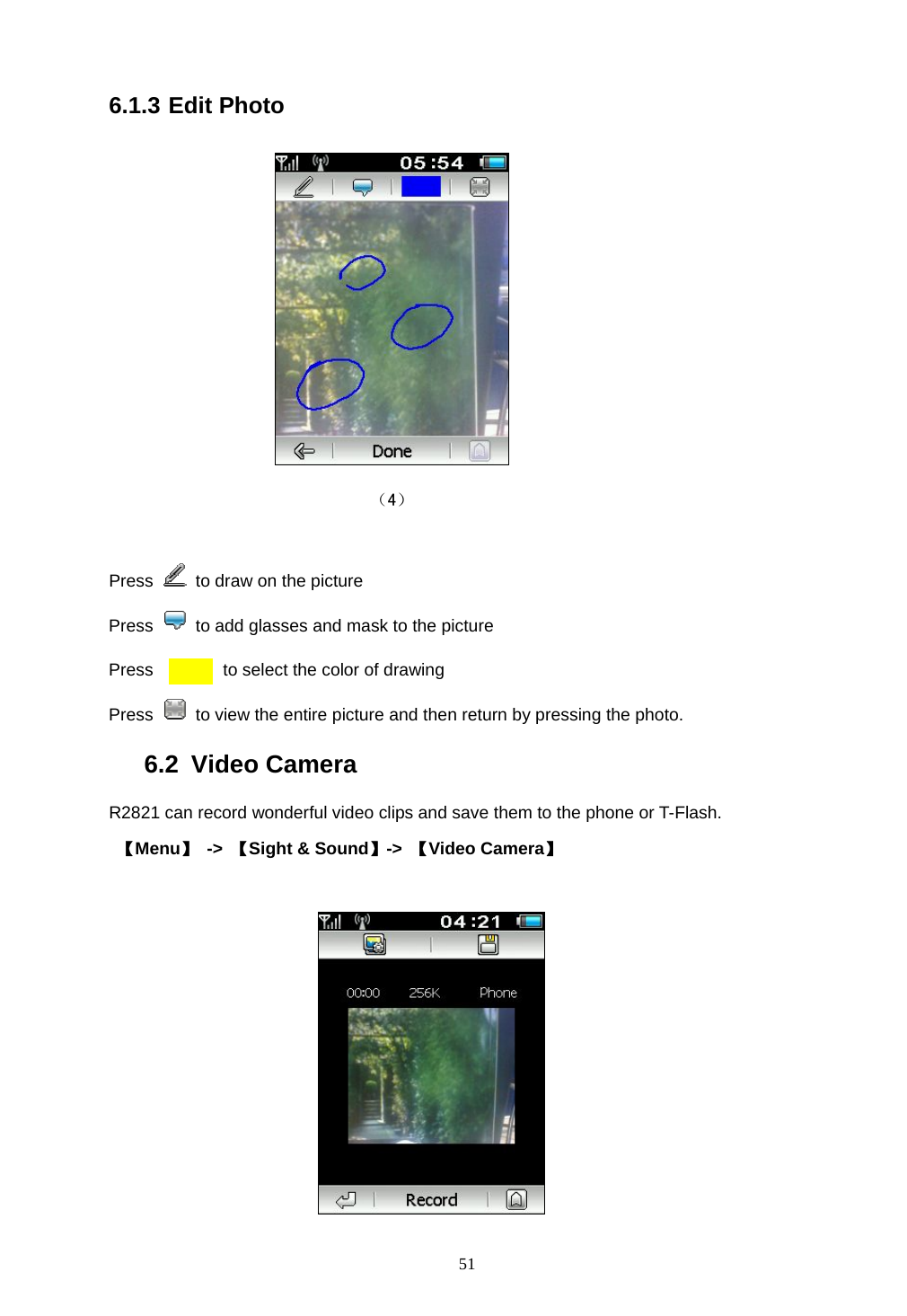  51 6.1.3 Edit Photo               （4）  Press   to draw on the picture Press    to add glasses and mask to the picture Press        to select the color of drawing Press    to view the entire picture and then return by pressing the photo. 6.2 Video Camera R2821 can record wonderful video clips and save them to the phone or T-Flash.  【Menu】 -> 【Sight &amp; Sound】->  【Video Camera】   