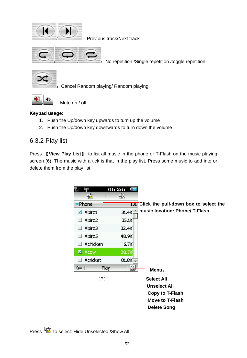  53 /：Previous track/Next track //：No repetition /Single repetition /toggle repetition ：Cancel Random playing/ Random playing /：  Mute on / off Keypad usage: 1.  Push the Up/down key upwards to turn up the volume 2.  Push the Up/down key downwards to turn down the volume 6.3.2 Play list Press  【View Play List】  to list all music in the phone or T-Flash on the music playing screen (6). The music with a tick is that in the play list. Press some music to add into or delete them from the play list.         Menu：                            （7）             Select All Unselect All Copy to T-Flash   Move to T-Flash Delete Song                                          Press    to select: Hide Unselected /Show All   Click the pull-down box to select the music location: Phone/ T-Flash   