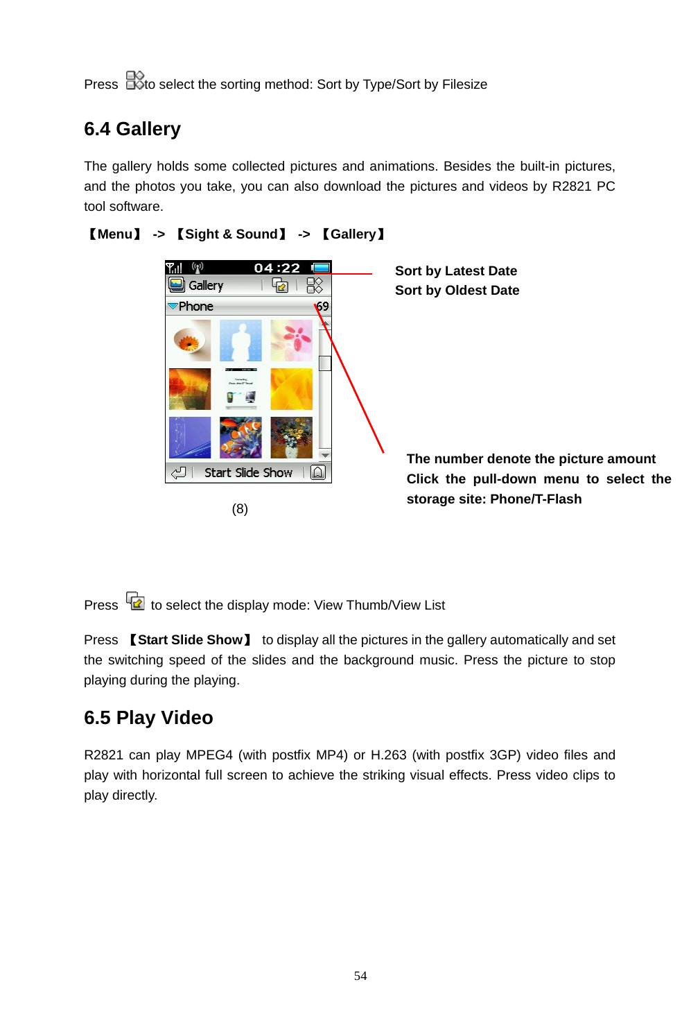  54 Press  to select the sorting method: Sort by Type/Sort by Filesize 6.4 Gallery The gallery holds some collected pictures and animations. Besides the built-in pictures, and the photos you take, you can also download the pictures and videos by R2821 PC tool software.   【Menu】 -> 【Sight &amp; Sound】 -> 【Gallery】     (8)                     Press    to select the display mode: View Thumb/View List   Press  【Start Slide Show】 to display all the pictures in the gallery automatically and set the switching speed of the slides and the background music. Press the picture to stop playing during the playing. 6.5 Play Video   R2821 can play MPEG4 (with postfix MP4) or H.263 (with postfix 3GP) video files and play with horizontal full screen to achieve the striking visual effects. Press video clips to play directly. The number denote the picture amount Click the pull-down menu to select the storage site: Phone/T-Flash  Sort by Latest Date Sort by Oldest Date  