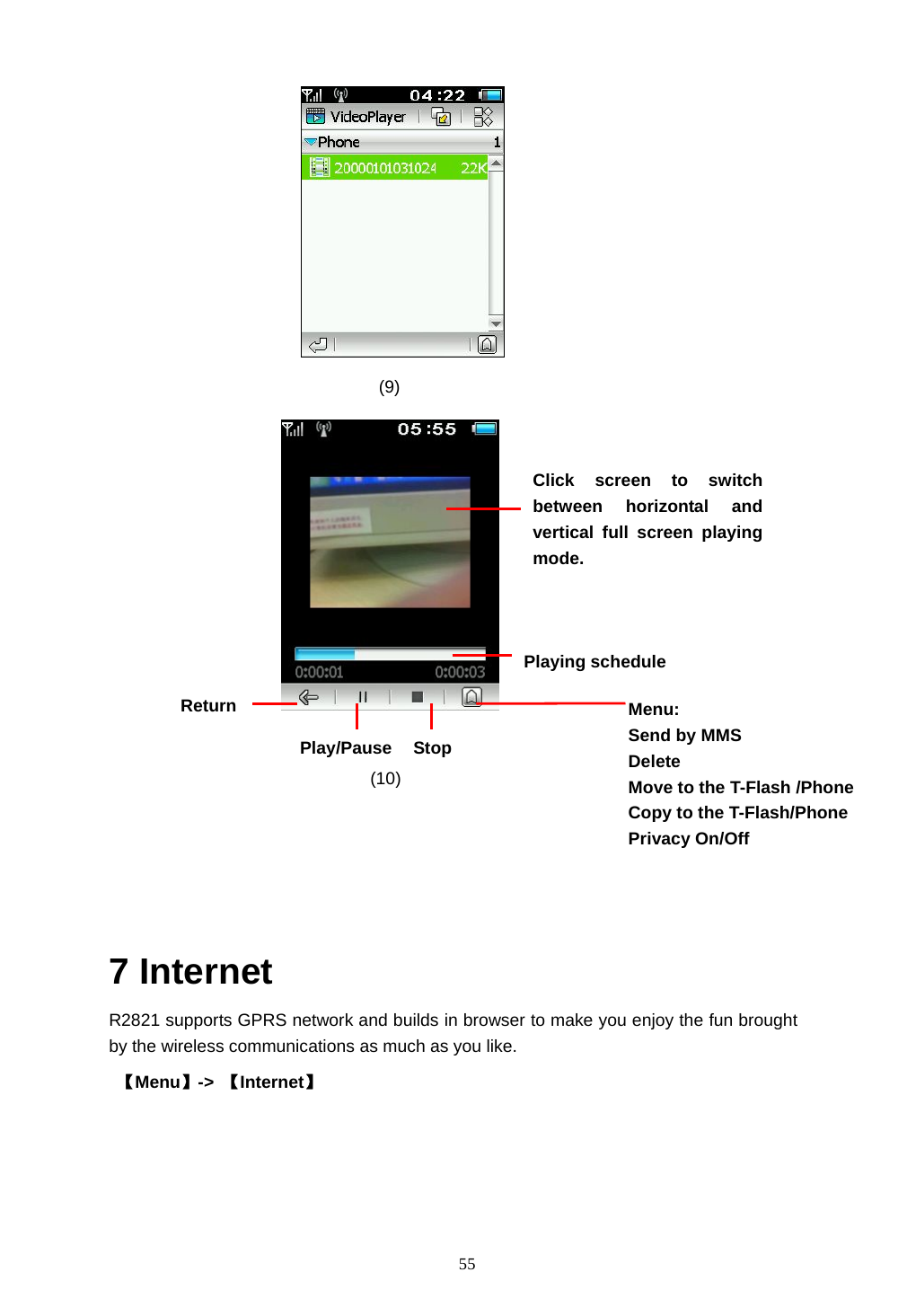  55           (9)    (10)     7 Internet R2821 supports GPRS network and builds in browser to make you enjoy the fun brought by the wireless communications as much as you like.    【Menu】->  【Internet】 Click screen to switch between horizontal and vertical full screen playing mode. Return Stop Play/Pause Menu: Send by MMS Delete Move to the T-Flash /Phone   Copy to the T-Flash/Phone   Privacy On/Off Playing schedule   