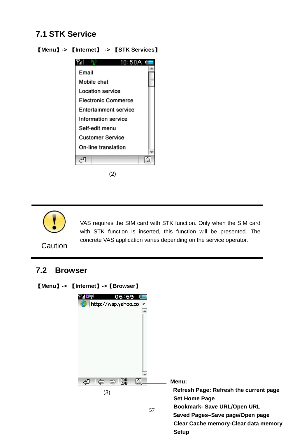  57 7.1 STK Service 【Menu】->  【Internet】 -> 【STK Services】                  (2)    Caution VAS requires the SIM card with STK function. Only when the SIM card with STK function is inserted, this function will be presented. The concrete VAS application varies depending on the service operator. 7.2  Browser                                                【Menu】->  【Internet】->【Browser】                            (3)             Menu:   Refresh Page: Refresh the current page  Set Home Page   Bookmark- Save URL/Open URL Saved Pages&ndash;Save page/Open page   Clear Cache memory-Clear data memory  Setup 