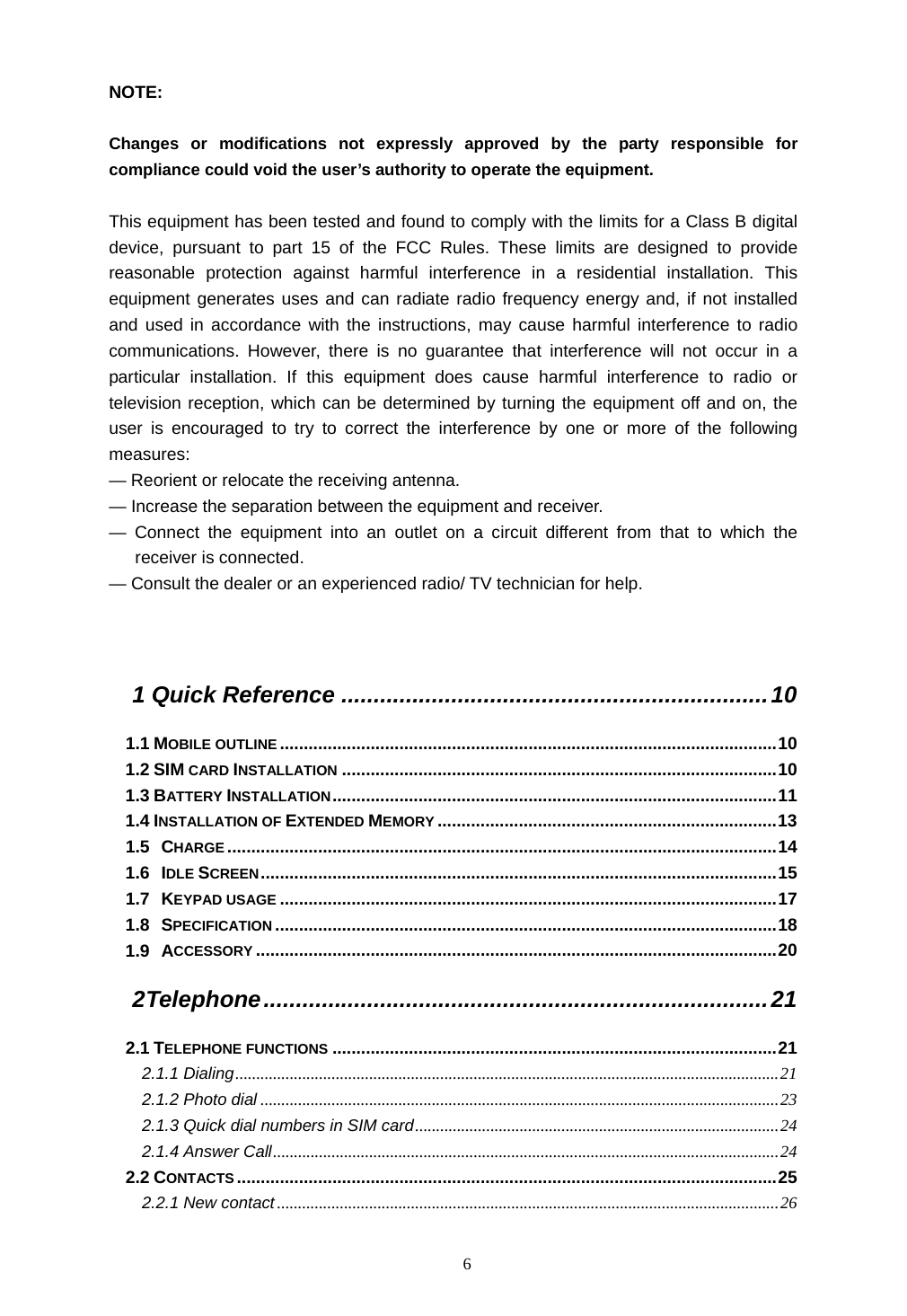  6 NOTE:   Changes or modifications not expressly approved by the party responsible for compliance could void the user&rsquo;s authority to operate the equipment.  This equipment has been tested and found to comply with the limits for a Class B digital device, pursuant to part 15 of the FCC Rules. These limits are designed to provide reasonable protection against harmful interference in a residential installation. This equipment generates uses and can radiate radio frequency energy and, if not installed and used in accordance with the instructions, may cause harmful interference to radio communications. However, there is no guarantee that interference will not occur in a particular installation. If this equipment does cause harmful interference to radio or television reception, which can be determined by turning the equipment off and on, the user is encouraged to try to correct the interference by one or more of the following measures: &mdash; Reorient or relocate the receiving antenna. &mdash; Increase the separation between the equipment and receiver. &mdash; Connect the equipment into an outlet on a circuit different from that to which the receiver is connected. &mdash; Consult the dealer or an experienced radio/ TV technician for help.   1 Quick Reference ..................................................................10 1.1 MOBILE OUTLINE ........................................................................................................10 1.2 SIM CARD INSTALLATION ...........................................................................................10 1.3 BATTERY INSTALLATION.............................................................................................11 1.4 INSTALLATION OF EXTENDED MEMORY .......................................................................13 1.5 CHARGE...................................................................................................................14 1.6 IDLE SCREEN............................................................................................................15 1.7 KEYPAD USAGE ........................................................................................................17 1.8 SPECIFICATION .........................................................................................................18 1.9 ACCESSORY .............................................................................................................20 2 Telephone..............................................................................21 2.1 TELEPHONE FUNCTIONS .............................................................................................21 2.1.1 Dialing..................................................................................................................................21 2.1.2 Photo dial ............................................................................................................................23 2.1.3 Quick dial numbers in SIM card.......................................................................................24 2.1.4 Answer Call.........................................................................................................................24 2.2 CONTACTS .................................................................................................................25 2.2.1 New contact ........................................................................................................................26 