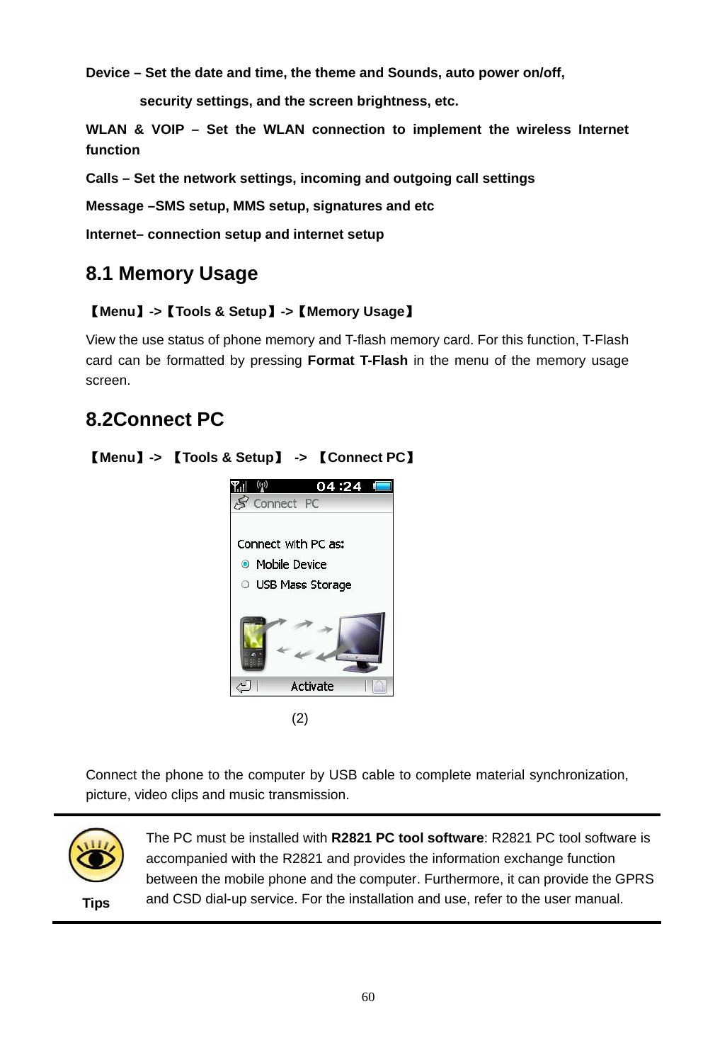  60 Device &ndash; Set the date and time, the theme and Sounds, auto power on/off,   security settings, and the screen brightness, etc. WLAN &amp; VOIP &ndash; Set the WLAN connection to implement the wireless Internet function Calls &ndash; Set the network settings, incoming and outgoing call settings Message &ndash;SMS setup, MMS setup, signatures and etc   Internet&ndash; connection setup and internet setup   8.1 Memory Usage 【Menu】->【Tools &amp; Setup】->【Memory Usage】 View the use status of phone memory and T-flash memory card. For this function, T-Flash card can be formatted by pressing Format T-Flash in the menu of the memory usage screen. 8.2Connect PC 【Menu】->  【Tools &amp; Setup】 -> 【Connect PC】                                (2)   Connect the phone to the computer by USB cable to complete material synchronization, picture, video clips and music transmission.  Tips The PC must be installed with R2821 PC tool software: R2821 PC tool software is accompanied with the R2821 and provides the information exchange function between the mobile phone and the computer. Furthermore, it can provide the GPRS and CSD dial-up service. For the installation and use, refer to the user manual.  