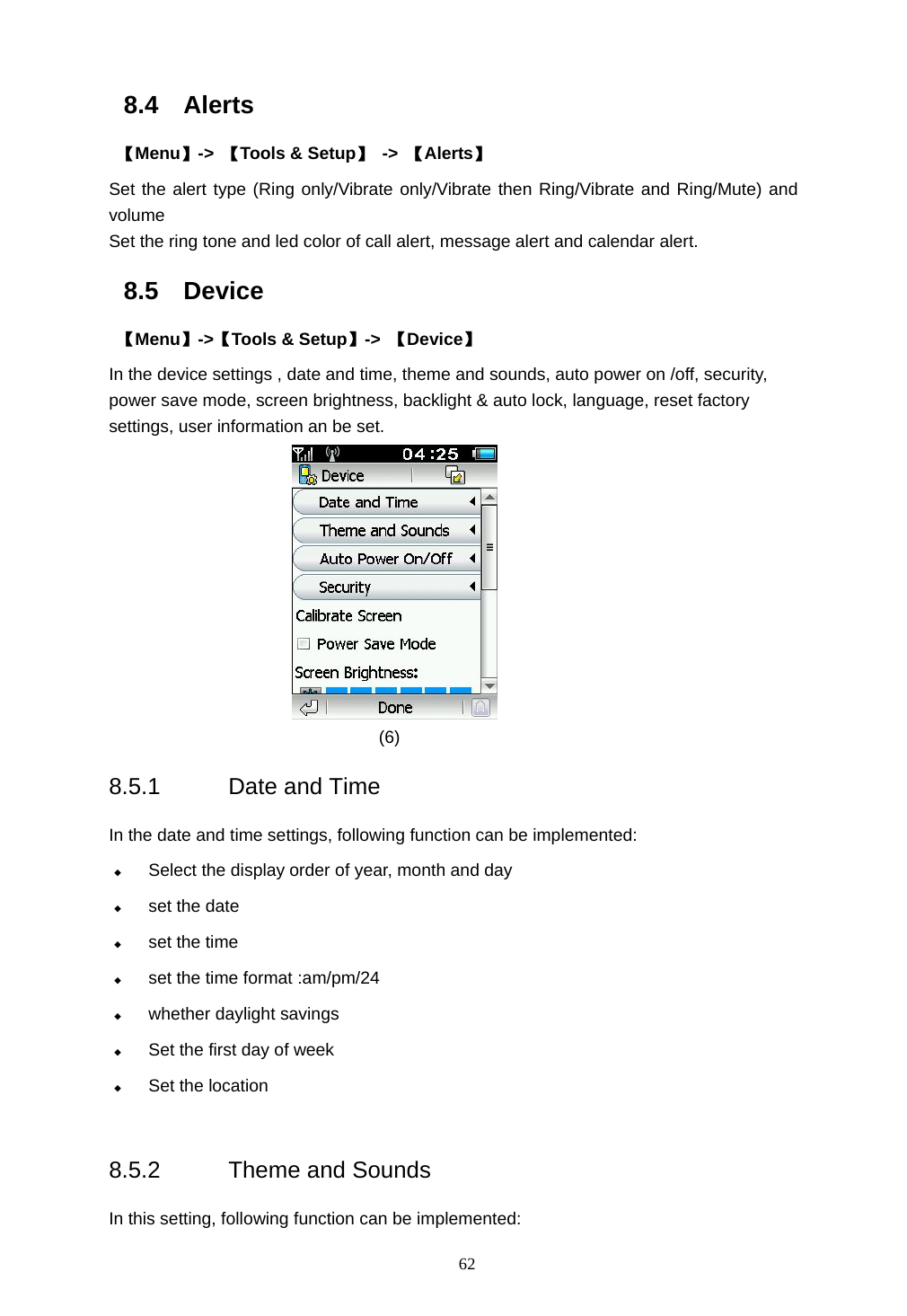  62 8.4 Alerts  【Menu】->  【Tools &amp; Setup】 -> 【Alerts】 Set the alert type (Ring only/Vibrate only/Vibrate then Ring/Vibrate and Ring/Mute) and volume Set the ring tone and led color of call alert, message alert and calendar alert. 8.5 Device  【Menu】->【Tools &amp; Setup】->  【Device】 In the device settings , date and time, theme and sounds, auto power on /off, security, power save mode, screen brightness, backlight &amp; auto lock, language, reset factory settings, user information an be set.            (6) 8.5.1 Date and Time  In the date and time settings, following function can be implemented:  Select the display order of year, month and day  set the date  set the time  set the time format :am/pm/24    whether daylight savings    Set the first day of week  Set the location  8.5.2 Theme and Sounds In this setting, following function can be implemented: 